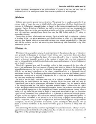 Actuarial analysis in social security
pension provisions. Assumptions on the differentiation of wages by age and sex must then be
established, as well as assumptions on the dispersion of wages between income groups.


2.4 Inflation

  Inflation represents the general increase in prices. This general rise is usually associated with an
average basket of goods, the price of which is followed at regular intervals. From time to time, the
contents, of the basket are changed to adapt to changes in the consumption patterns of the average
consumer. Various definitions of inflation are used in most economies, such as, for example, the
GDP deflator. However, for the purposes of the actuarial analysis, the consumer price index CPI) is
most often used as a statistical basis. In the long run, the GDP deflator and the CPI might be
assumed to converge.
  Assumptions on future inflation rates are necessary for the actuarial study to project the evolution
of pensions, in the case where pensions are periodically adjusted to reflect price increases in the
economy. Past data on inflation are generally available from national statistical offices. The data
may also be available on short and even long-term forecasts by these institutions or by other
government agencies.

2.5 Interest rate

  The interest rate as a random variable of great importance to the actuary is the rate of interest (or
more generally, the bank rate of investment return). Interest rates vary in many dimensions, from
time to time, from place to place, by degree of security risk, and by time to maturity. Financial
security systems are especially sensitive to the variation of interest rates over time, so actuaries
must be interested in the probability distributions, the means and variances, of a specified interest
rate as it varies over time.
  Historically, actuaries have used deterministic models in their treatment of the time value of
money, but not because they were unaware of interest rate variation. Many of the discussions at
actuarial gatherings over the years have centered on the prospects for interest rate rise or fall. The
difficulty has not been a lack of concern, but rather a lack of knowledge as to the complexities of
interest rate variation. The development of computers has opened up a range of techniques whereby
interest rate variation can be modeled. It appears that this is a direction in which actuarial interest
and knowledge may be expected to grow.
  The level of interest (bank) rates in the short term can be projected by looking at the level of rates
published by the central bank of the country in question. In the long term, bank rates may be
viewed as the ratio of profits over nominal investments in the economy. They are, therefore, linked
to the assumption made for GDP and its separation between workers’ remuneration and capital
income. The projected GDP multiplied by the assumption retained for the future share of wages in
GDP will provide a projection of the total projected workers’ remuneration in the country for each
future year. By subtracting the share of wages in GDP from the total GDP, we can isolate the
capital income component. From past observations, it is possible to estimate the share of “profits”
in capital income and to project that share in the future to determine a projected level of profits. To
project nominal investments in the private sector, it is necessary to project nominal GDP by its
demand components, using plausible assumptions on the future shares of private and government
assumptions, private and government investments, exports and imports. The projected ratio of
profits to nominal investments in the private sector thus gives an indication of future bank rate
levels.
   For determining the specific assumption regarding the investment return on a scheme’s reserve,
appropriate adjustments to the theoretical bank rates have to take into account the composition of
the portfolio of the scheme and its projected evolution.


                                                                                                     16
 