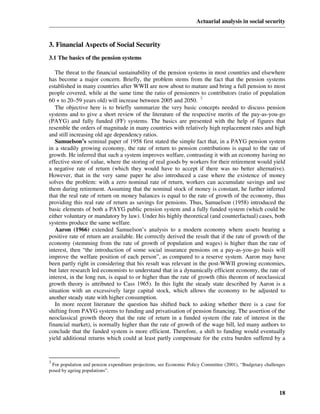 Actuarial analysis in social security



3. Financial Aspects of Social Security
3.1 The basics of the pension systems

   The threat to the financial sustainability of the pension systems in most countries and elsewhere
has become a major concern. Briefly, the problem stems from the fact that the pension systems
established in many countries after WWII are now about to mature and bring a full pension to most
people covered, while at the same time the ratio of pensioners to contributors (ratio of population
60 + to 20–59 years old) will increase between 2005 and 2050. 3
   The objective here is to briefly summarize the very basic concepts needed to discuss pension
systems and to give a short review of the literature of the respective merits of the pay-as-you-go
(PAYG) and fully funded (FF) systems. The basics are presented with the help of figures that
resemble the orders of magnitude in many countries with relatively high replacement rates and high
and still increasing old age dependency ratios.
   Samuelson’s seminal paper of 1958 first stated the simple fact that, in a PAYG pension system
in a steadily growing economy, the rate of return to pension contributions is equal to the rate of
growth. He inferred that such a system improves welfare, contrasting it with an economy having no
effective store of value, where the storing of real goods by workers for their retirement would yield
a negative rate of return (which they would have to accept if there was no better alternative).
However, that in the very same paper he also introduced a case where the existence of money
solves the problem: with a zero nominal rate of return, workers can accumulate savings and use
them during retirement. Assuming that the nominal stock of money is constant, he further inferred
that the real rate of return on money balances is equal to the rate of growth of the economy, thus
providing this real rate of return as savings for pensions. Thus, Samuelson (1958) introduced the
basic elements of both a PAYG public pension system and a fully funded system (which could be
either voluntary or mandatory by law). Under his highly theoretical (and counterfactual) cases, both
systems produce the same welfare.
   Aaron (1966) extended Samuelson’s analysis to a modern economy where assets bearing a
positive rate of return are available. He correctly derived the result that if the rate of growth of the
economy (stemming from the rate of growth of population and wages) is higher than the rate of
interest, then “the introduction of some social insurance pensions on a pay-as-you-go basis will
improve the welfare position of each person”, as compared to a reserve system. Aaron may have
been partly right in considering that his result was relevant in the post-WWII growing economies,
but later research led economists to understand that in a dynamically efficient economy, the rate of
interest, in the long run, is equal to or higher than the rate of growth (this theorem of neoclassical
growth theory is attributed to Cass 1965). In this light the steady state described by Aaron is a
situation with an excessively large capital stock, which allows the economy to be adjusted to
another steady state with higher consumption.
   In more recent literature the question has shifted back to asking whether there is a case for
shifting from PAYG systems to funding and privatisation of pension financing. The assertion of the
neoclassical growth theory that the rate of return in a funded system (the rate of interest in the
financial market), is normally higher than the rate of growth of the wage bill, led many authors to
conclude that the funded system is more efficient. Therefore, a shift to funding would eventually
yield additional returns which could at least partly compensate for the extra burden suffered by a


3
 For population and pension expenditure projections, see Economic Policy Committee (2001), “Budgetary challenges
posed by ageing populations”.



                                                                                                             18
 
