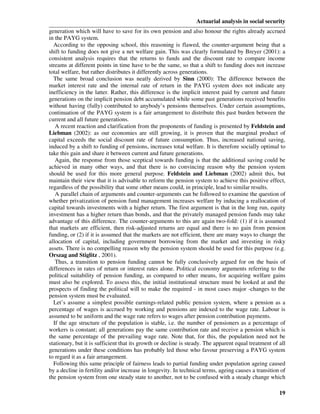 Actuarial analysis in social security
generation which will have to save for its own pension and also honour the rights already accrued
in the PAYG system.
  According to the opposing school, this reasoning is flawed, the counter-argument being that a
shift to funding does not give a net welfare gain. This was clearly formulated by Breyer (2001): a
consistent analysis requires that the returns to funds and the discount rate to compare income
streams at different points in time have to be the same, so that a shift to funding does not increase
total welfare, but rather distributes it differently across generations.
  The same broad conclusion was neatly derived by Sinn (2000): The difference between the
market interest rate and the internal rate of return in the PAYG system does not indicate any
inefficiency in the latter. Rather, this difference is the implicit interest paid by current and future
generations on the implicit pension debt accumulated while some past generations received benefits
without having (fully) contributed to anybody’s pensions themselves. Under certain assumptions,
continuation of the PAYG system is a fair arrangement to distribute this past burden between the
current and all future generations.
   A recent reaction and clarification from the proponents of funding is presented by Feldstein and
Liebman (2002): as our economies are still growing, it is proven that the marginal product of
capital exceeds the social discount rate of future consumption. Thus, increased national saving,
induced by a shift to funding of pensions, increases total welfare. It is therefore socially optimal to
take this gain and share it between current and future generations.
   Again, the response from those sceptical towards funding is that the additional saving could be
achieved in many other ways, and that there is no convincing reason why the pension system
should be used for this more general purpose. Feldstein and Liebman (2002) admit this, but
maintain their view that it is advisable to reform the pension system to achieve this positive effect,
regardless of the possibility that some other means could, in principle, lead to similar results.
   A parallel chain of arguments and counter-arguments can be followed to examine the question of
whether privatization of pension fund management increases welfare by inducing a reallocation of
capital towards investments with a higher return. The first argument is that in the long run, equity
investment has a higher return than bonds, and that the privately managed pension funds may take
advantage of this difference. The counter-arguments to this are again two-fold: (1) if it is assumed
that markets are efficient, then risk-adjusted returns are equal and there is no gain from pension
funding, or (2) if it is assumed that the markets are not efficient, there are many ways to change the
allocation of capital, including government borrowing from the market and investing in risky
assets. There is no compelling reason why the pension system should be used for this purpose (e.g.
Orszag and Stiglitz , 2001).
   Thus, a transition to pension funding cannot be fully conclusively argued for on the basis of
differences in rates of return or interest rates alone. Political economy arguments referring to the
political suitability of pension funding, as compared to other means, for acquiring welfare gains
must also be explored. To assess this, the initial institutional structure must be looked at and the
prospects of finding the political will to make the required - in most cases major -changes to the
pension system must be evaluated.
  Let’s assume a simplest possible earnings-related public pension system, where a pension as a
percentage of wages is accrued by working and pensions are indexed to the wage rate. Labour is
assumed to be uniform and the wage rate refers to wages after pension contribution payments.
  If the age structure of the population is stable, i.e. the number of pensioners as a percentage of
workers is constant; all generations pay the same contribution rate and receive a pension which is
the same percentage of the prevailing wage rate. Note that, for this, the population need not be
stationary, but it is sufficient that its growth or decline is steady. The apparent equal treatment of all
generations under these conditions has probably led those who favour preserving a PAYG system
to regard it as a fair arrangement.
  Following this same principle of fairness leads to partial funding under population ageing caused
by a decline in fertility and/or increase in longevity. In technical terms, ageing causes a transition of
the pension system from one steady state to another, not to be confused with a steady change which

                                                                                                       19
 