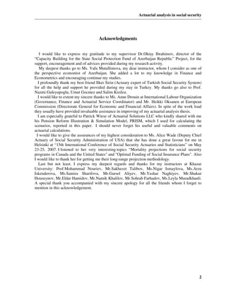 Actuarial analysis in social security




                                      Acknowledgments


    I would like to express my gratitude to my supervisor Dr.Oktay Ibrahimov, director of the
“Capacity Building for the State Social Protection Fund of Azerbaijan Republic” Project, for the
support, encouragement and of advices provided during my research activity.
    My deepest thanks go to Ms. Vafa Mutallimova, my dear instructor, whom I consider as one of
the perspective economist of Azerbaijan. She added a lot to my knowledge in Finance and
Econometrics and encouraging continue my studies.
   I profoundly thank my best friend Ilker Sirin (Actuary expert of Turkish Social Security System)
for all the help and support he provided during my stay in Turkey. My thanks go also to Prof.
Nazmi Guleyupoglu, Umut Gocmez and Salim Kiziloz.
   I would like to extent my sincere thanks to Ms. Anne Drouin at International Labour Organization
(Governance, Finance and Actuarial Service Coordinator) and Mr. Heikki Oksanen at European
Commission (Directorate General for Economic and Financial Affairs). In spite of the work load
they usually have provided invaluable assistance in improving of my actuarial analysis thesis.
   I am especially grateful to Patrick Wiese of Actuarial Solutions LLC who kindly shared with me
his Pension Reform Illustration & Simulation Model, PRISM, which I used for calculating the
scenarios, reported in this paper. I should never forget his useful and valuable comments on
actuarial calculations.
  I would like to give the assurances of my highest consideration to Ms. Alice Wade (Deputy Chief
Actuary of Social Security Administration of USA) that she has done a great favour for me in
Helsinki at “15th International Conference of Social Security Actuaries and Statisticians” on May
23-25, 2007. I listened to her very interesting topics “Mortality projections for social security
programs in Canada and the United States" and "Optimal Funding of Social Insurance Plans". Also
I would like to thank her for getting me their long-range projection methodology.
   Last but not least. I express my deepest regards and thanks for my instructors at Khazar
University: Prof.Mohammad Nouriev, Mr.Sakhavet Talibov, Ms.Nigar Ismaylova, Ms.Arzu
Iskenderova, Ms.Samira Sharifova, Mr.Gursel Aliyev, Mr.Yashar Naghiyev, Mr.Shukur
Houseynov, Mr.Eldar Hamidov, Mr.Namik Khalilov, Mr.Sohrab Farhadov, Ms.Leyla Muradkhanli.
A special thank you accompanied with my sincere apology for all the friends whom I forget to
mention in this acknowledgement.




                                                                                                 2
 