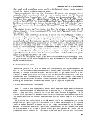 Actuarial analysis in social security
pillar, which would provide basic pension benefits. A third pillar of voluntary pension insurance,
obviously fully funded, would complement the system.
  The recommendation for the second pillar - the mandatory FF pensions - later became the object of
particularly critical assessments, of which we want to mention four: (1) the UN Economic
Commission for Europe Economic Survey 3/1999 containing papers from a seminar in May 1999, (2)
Hans-Werner Sinn’s paper “Why a Funded System is Useful and Why it is Not Useful” originally
presented in August 1999, (3) Peter Orszag’s and Joseph Stiglitz’ paper “Rethinking Pension Reform:
Ten Myths About Social Security Systems” from September 1999 and (4) Nicholas Barr’s paper
“Reforming Pensions: Myths, Truths, and Policy Choices”, IMF Working Paper 00/139 from August
2000.
  The criticisms triggered clarifying responses from those who advocate an introduction of a FF
pillar, e.g. in a paper by Robert Holzmann entitled “The World Bank’s Approach to Pension Reform”
from September 1999.
  Prior to these recent contributions, differences of opinion were often highlighted by making a
comparison of the pure forms of the two systems (and sometimes, as Diamond (1999) put it, by
comparing a well-designed system of one kind with a poorly designed system of the other). Thanks to
serious efforts by many discussants, many questions are now more clearly formulated and answered,
and the reasons behind remaining disagreements are now better understood. Thus, there is now more
consensus also on policy advise than a few years ago. The merits of each system have become
clearer, and consequently many economists now think that the best solution is a combination of the
two systems, where details depend on the institutional environment, notably on the capacity of the
public sector to administer a public pension system and to regulate a privately run system, and on the
scope and functioning the financial markets. This also means that a lot of detailed work on specific
aspects of designing these systems is still needed.
  A review of the various points covered by this discussion is worthwhile because setting up a multi-
tier system requires that the interaction of its various parts be understood to allow a coherent view of
how the entire system works.

1. A mandatory pension system

 Whether the system is PAYG or FF, we mainly refer to the mandatory parts of pension systems. For
the PAYG it is self-evident that a contract between successive cohorts to contribute to the pensions of
the elderly in exchange for benefits when the contributor reaches old age has to be enforced by law.
In the case of the FF system, this is not equally evident, but the argument shared by most is that it, or
some part of it, must also be mandatory to avoid free-riding of those who would not save voluntarily
but rather, would expect that in old age the (welfare) state would support them. Once the FF system is
mandatory, the state becomes involved in it in various ways, as a regulator and guarantor.

2. Defined benefits or defined contributions

  The PAYG system is often associated with defined benefit provisions, which normally means that
on top of a minimum amount the pension depends on the wage history of the individual (sometimes
up to a ceiling) and, during retirement, on average wage and/or inflation developments. The FF
system is mostly associated with defined contributions, where the ultimate pension will depend on the
contributions paid by the individual (or his employer on his behalf) and the proceeds of the invested
funds.
  This dichotomy is not entirely correct as the link between benefits and contributions at the level of
an individual in a PAYG system can be made rather tight, if desired, even mimicing a FF system by
creating a notional fund with a notional interest rate. Recent examples of this are the reformed
Swedish, Polish and Latvian systems, where defined contributions are put into a notional fund with a
rate of return equal to the increase in nominal wages. Also, some basically FF systems (like the
occupational pension funds in the Netherlands) are defined benefit systems, with contributions

                                                                                                      24
 
