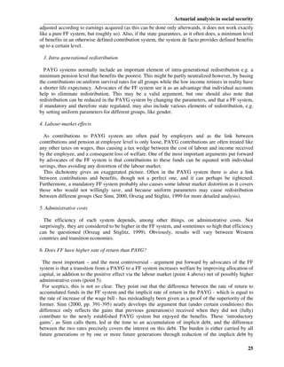 Actuarial analysis in social security
adjusted according to earnings acquired (as this can be done only afterwards, it does not work exactly
like a pure FF system, but roughly so). Also, if the state guarantees, as it often does, a minimum level
of benefits in an otherwise defined contribution system, the system de facto provides defined benefits
up to a certain level.

 3. Intra-generational redistribution

  PAYG systems normally include an important element of intra-generational redistribution e.g. a
minimum pension level that benefits the poorest. This might be partly neutralized however, by basing
the contributions on uniform survival rates for all groups while the low income retirees in reality have
a shorter life expectancy. Advocates of the FF system see it as an advantage that individual accounts
help to eliminate redistribution. This may be a valid argument, but one should also note that
redistribution can be reduced in the PAYG system by changing the parameters, and that a FF system,
if mandatory and therefore state regulated, may also include various elements of redistribution, e.g.
by setting uniform parameters for different groups, like gender.

4. Labour-market effects

  As contributions to PAYG system are often paid by employers and as the link between
contributions and pension at employee level is only loose, PAYG contributions are often treated like
any other taxes on wages, thus causing a tax wedge between the cost of labour and income received
by the employee, and a consequent loss of welfare. One of the most important arguments put forward
by advocates of the FF system is that contributions to these funds can be equated with individual
savings, thus avoiding any distortion of the labour market.
  This dichotomy gives an exaggerated picture. Often in the PAYG system there is also a link
between contributions and benefits, though not a perfect one, and it can perhaps be tightened.
Furthermore, a mandatory FF system probably also causes some labour market distortion as it covers
those who would not willingly save, and because uniform parameters may cause redistribution
between different groups (See Sinn, 2000, Orszag and Stiglitz, 1999 for more detailed analysis).

5. Administrative costs

  The efficiency of each system depends, among other things, on administrative costs. Not
surprisingly, they are considered to be higher in the FF system, and sometimes so high that efficiency
can be questioned (Orszag and Stiglitz, 1999). Obviously, results will vary between Western
countries and transition economies.

6. Does FF have higher rate of return than PAYG?

 The most important – and the most controversial - argument put forward by advocates of the FF
system is that a transition from a PAYG to a FF system increases welfare by improving allocation of
capital, in addition to the positive effect via the labour market (point 4 above) net of possibly higher
administrative costs (point 5).
 For sceptics, this is not so clear. They point out that the difference between the rate of return to
accumulated funds in the FF system and the implicit rate of return in the PAYG - which is equal to
the rate of increase of the wage bill - has misleadingly been given as a proof of the superiority of the
former. Sinn (2000, pp. 391-395) neatly develops the argument that (under certain conditions) this
difference only reflects the gains that previous generation(s) received when they did not (fully)
contribute to the newly established PAYG system but enjoyed the benefits. These ‘introductory
gains’, as Sinn calls them, led at the time to an accumulation of implicit debt, and the difference
between the two rates precisely covers the interest on this debt. The burden is either carried by all
future generations or by one or more future generations through reduction of the implicit debt by

                                                                                                     25
 