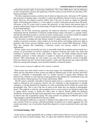 Actuarial analysis in social security
cutting future pension rights or increasing contributions. Thus, Sinn (2000) shows why the difference
in rates of return does not prove the superiority of the FF system over the PAYG (see also Sinn, 1997,
Orszag and Stiglitz, 1999).
  The above argument assumes a uniform rate of return on financial assets. Advocates of FF maintain
that transition to funding makes it possible to exploit the difference between returns on equity over
bonds. However, this improves general welfare only if the rates of return on capital are generally
higher with funding than without, i.e. if real capital as a whole is allocated and used more efficiently.
Advocates of the FF system tend to answer this positively, as they believe that pension funds (if
properly administered) improve the functioning of financial and capital markets more generally (e.g.
by providing liquidity).
  Sceptics do not find convincing arguments for improved allocation of capital under funding,
maintaining that the distribution of financial wealth between equity and bonds is a separate matter,
and that the individual accounts as such do not lead to welfare gains, as one form of debt, the implicit
pension debt under PAYG, is merely transformed to explicit government debt.
  The advocates of funding note that abstract models of capital markets do not provide an answer,
notably in transition economies, where markets are far from perfect and funding could cause shifts in
portfolios that involve pension liabilities equal to several times annual GDP (Holzmann, 1999a).
They thus maintain that establishing a multi-tier system can increase welfare if properly
implemented.
  In turn, sceptics may sarcastically ask why, if semi-public funds like mandatory pension funds are a
miracle, do governments not borrow regardless of pension financing and create trust funds that
contribute to general welfare in the same fashion. They may also doubt whether pension funds
contribute positively to better allocation of capital or improved governance of enterprises (e.g.
Eatwell, 1999). Interestingly, the said sceptics can come from quite different schools of thought.
Some neo-liberals may fear “pension fund socialism”, while some Keynesians may suspect that herd
behaviour among fund managers causes harmful instability in financial markets.

7. Each system is exposed to different risks: mixture is optimal

 Both systems have their relative merits in one more respect: the sustainability of the systems as a
whole and also individuals in those systems are liable for different types of risks. In short, the PAYG
system is vulnerable to demographic risks (i.e. burden increases if ageing shifts abruptly) and
political risks, whereby at some stage the young generation may abandon the commitment to pay and
leave the elderly without pensions (see Cremer and Pestieau, 2000).
  The FF system is naturally vulnerable to financial market risks (i.e. variations in rates of return that
might be affected by any exogenous shocks), but also internally to bad management or outright
corruption, a risk that should not be forgotten. It is often asserted that the FF isolates the system from
demographic risks. This is true if the rate of return on the funds does not depend on demographic
factors. This might be a relatively safe assumption, but in a closer analysis one should recognize that
as ageing affects savings, it should also affect rates of interest. Brooks (2000) has produced
simulations showing that the baby boom generation loses significantly in the FF system due to a fall
in interest rates due to population ageing. The same scenario was produced in Merrill Lynch report
“Demographics and the Funded Pension System” (2000).
  Thus, although the difference in exposure to different risks might not be so big, it still plays a role,
and a mixture of the two systems is therefore probably an optimal way to reduce aggregate risk. The
content and relative size of each pillar should then depend on various institutional factors and other
details.

3.2.4 Partial funding - NDC

 In this section a simple quantifiable rule according to which fairness between successive generations
leads to the need for partial funding. Thus, an aspect that should be inherent in the pension system

                                                                                                       26
 