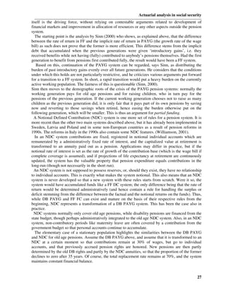 Actuarial analysis in social security
itself is the driving force, without relying on contestable arguments related to development of
financial markets and improvement in allocation of resources or any other aspects outside the pension
system.
  The starting point is the analysis by Sinn (2000) who shows, as explained above, that the difference
between the rate of return in FF and the implicit rate of return in PAYG (the growth rate of the wage
bill) as such does not prove that the former is more efficient. This difference stems from the implicit
debt that accumulated when the previous generations were given ‘introductory gains’, i.e. they
received benefits while not having (fully) contributed to anybody’s pensions themselves. Had the first
generation to benefit from pensions first contributed fully, the result would have been a FF system.
   Based on this, continuation of the PAYG system can be regarded, says Sinn, as distributing the
burden of past introductory gains evenly over all future generations. He considers that the conditions
under which this holds are not particularly restrictive, and he criticizes various arguments put forward
for a transition to a FF system. In short, a rapid transition would put a heavy burden on the currently
active working population. The fairness of this is questionable (Sinn, 2000).
Sinn then moves to the demographic roots of the crisis of the PAYG pension systems: normally the
working generation pays for old age pensions and for raising children, who in turn pay for the
pensions of the previous generation. If the current working generation chooses not to raise as many
children as the previous generation did, it is only fair that it pays part of its own pensions by saving
now and reverting to those savings when retired, hence easing the burden otherwise put on the
following generation, which will be smaller. This is thus an argument for partial funding.
  A Notional Defined Contribution (NDC) system is one more set of rules for a pension system. It is
more recent than the other two main systems described above, but it has already been implemented in
Sweden, Latvia and Poland and in some non-European countries as a result of pension reforms in
1990s. The reforms in Italy in the 1990s also contain some NDC features. (Williamson, 2001).
  In an NDC system contributions are fixed, registered in notional individual accounts which are
remunerated by a administratively fixed rate of interest, and the capitalized value at retirement is
transformed to an annuity paid out as a pension. Applications may differ in practice, but if the
notional rate of interest is set as the rate of growth of the contribution base (which is the wage bill if
complete coverage is assumed), and if projections of life expectancy at retirement are continuously
updated, the system has the valuable property that pension expenditure equals contributions in the
long-run (though not necessarily in the short run).
  An NDC system is not supposed to possess reserves, or, should they exist, they have no relationship
to individual accounts. This is exactly what makes the system notional. This also means that an NDC
system is never developed so that a new system with these rules starts from scratch. Were it so, the
system would have accumulated funds like a FF DC system; the only difference being that the rate of
return would be determined administratively (and hence contain a rule for handling the surplus or
deficit stemming from the difference between the factual and the notional returns on the funds). Thus,
while DB PAYG and FF FC can exist and mature on the basis of their respective rules from the
beginning, NDC represents a transformation of a DB PAYG system. This has been the case also in
practice.
  NDC systems normally only cover old age pensions, while disability pensions are financed from the
state budget, though perhaps administratively integrated to the old age NDC system. Also, in an NDC
system, non-contributory periods like maternity leave are often covered by a contribution from the
government budget so that personal accounts continue to accumulate.
  The elementary case of a stationary population highlights the similarities between the DB PAYG
and NDC for old age pensions. Assume the DB PAYG above, and assume that it is transformed to an
NDC at a certain moment so that contributions remain at 30% of wages, but go to individual
accounts, and that previously accrued pension rights are honored. New pensions are then partly
determined by the old DB rights and partly by the NDC annuities, so that the proportion of the former
declines to zero after 35 years. Of course, the total replacement rate remains at 70%, and the system
maintains constant financial balance.


                                                                                                       27
 