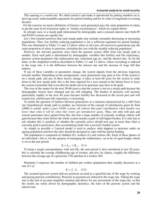 Actuarial analysis in social security
  This opening is a useful one. We shall extend it and make it operational by putting numbers on it,
deriving easily understandable arguments for partial funding and for its order of magnitude in coming
decades.
  For the exercise we need a definition of fairness: each generation pays the same proportion of salary
to get the same level of pension rights in “similar circumstances”, which we explain below.
  As already seen, in a steady path (determined by demography and a constant interest rate) both FF
and PAYG systems are equally fair.
  Let’s first remind ourselves that such steady paths may include constantly decreasing or increasing
populations. Thus, low fertility reducing population is not a sufficient argument for partial funding.
This was illustrated in Tables 3.1 and 3.2 above where in all cases; all successive generations pay the
same proportion of salary to pensions, including the case with the steadily reducing population.
  However, the relevant questions arise when the pension system shifts from one steady path to
another. Each such path is determined by demographic variables like fertility and life expectancy,
pension system parameters like replacement rate, retirement age etc. and the interest rate. As for the
latter, in the simplified world as described in Tables 3.1 and 3.2 above, where everything is indexed
to the wage rate, it is the difference between the interest rate and the increase of wage bill that
matters.
  If any of these variables or parameters change, the system departs from the previous trajectory
towards another. Depending on the arrangements, some generations may gain or lose. If the system is
on a steady path, and any of these factors change, it takes at least 60 years for the system to settle
down to the new steady path: this is the time required for a new entrant to the labour force to leave
the system (remember that even after his death survivors pensions may have to be paid).
  The crux of the matter for the next 50-60 years is that the system is not on a steady path because the
demographic factors have changed and are still changing. The burden of pensions will increase
particularly rapidly in the next 40 years because fertility has decreased in the recent past and will
remain low, and because life expectancy is increasing.
  To tackle the question of fairness between generations in a situation characterized by a shift from
one (hypothetical) steady path to another, an extension of the concept of introductory gains by Sinn
(2000) is useful: under a pure PAYG system, all cohorts that paid contributions when burden was
lower than what it will be when they retire get introductory gains. Thus, not only will past and
current pensioners have gained from this, but also a large number of currently working cohorts will
gain because they retire before the whole system reaches a path of still higher burden. It is only fair to
ask whether this is justified, or whether the currently active should now pay in more than what is
currently paid to pensioners, thus accumulating funds into a partially funded system.
  As simple as possible a 3-period model is used to analyse what happens to pensions under an
ageing population and how the rules should be designed to cope with the partial funding.
  The population is composed of children (E), workers (L) and retirees (R). Each of these phases of
an individual’s life is, for the purpose of managing the mathematics, set to be of equal length, which
is set as the unit period:
                                    E t = Lt +1 = Rt + 2 (3.1)
  To keep a rough correspondence with real life, the unit period is best considered to last 30 years:
this is currently the average childbearing age of women, and also, by chance, roughly the difference
between the average age of a pensioner (70) and that of a worker (40).

  Parameter f expresses the number of children per worker (population then steadily decreases at a
rate of 1-f):
                                        E t = f t ⋅ Lt (3.2)
  The assumed pension system delivers pensions accrued at a specified rate of the wage by working
and paying pension contributions. Pensions in payment are indexed to the wage rate. Taking the wage
rate as the unit of account simplifies notation and allows for any movements of the wage rate, so that
the results are solely driven by demographic dynamics, the rules of the pension system and the
interest rate.
                                                                                                       28
 