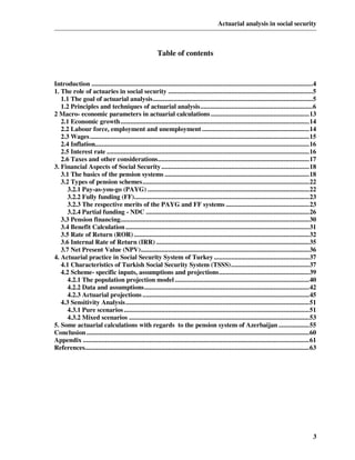 Actuarial analysis in social security



                                                        Table of contents


Introduction ..................................................................................................................................4
1. The role of actuaries in social security .....................................................................................5
   1.1 The goal of actuarial analysis..............................................................................................5
   1.2 Principles and techniques of actuarial analysis..................................................................6
2 Macro- economic parameters in actuarial calculations ..........................................................13
   2.1 Economic growth...............................................................................................................14
   2.2 Labour force, employment and unemployment ...............................................................14
   2.3 Wages .................................................................................................................................15
   2.4 Inflation..............................................................................................................................16
   2.5 Interest rate .......................................................................................................................16
   2.6 Taxes and other considerations.........................................................................................17
3. Financial Aspects of Social Security .......................................................................................18
   3.1 The basics of the pension systems .....................................................................................18
   3.2 Types of pension schemes..................................................................................................22
     3.2.1 Pay-as-you-go (PAYG) ...............................................................................................22
     3.2.2 Fully funding (FF).......................................................................................................23
     3.2.3 The respective merits of the PAYG and FF systems .................................................23
     3.2.4 Partial funding - NDC ................................................................................................26
   3.3 Pension financing...............................................................................................................30
   3.4 Benefit Calculation ............................................................................................................31
   3.5 Rate of Return (ROR) .......................................................................................................32
   3.6 Internal Rate of Return (IRR) ..........................................................................................35
   3.7 Net Present Value (NPV)...................................................................................................36
4. Actuarial practice in Social Security System of Turkey ........................................................37
   4.1 Characteristics of Turkish Social Security System (TSSS)..............................................37
   4.2 Scheme- specific inputs, assumptions and projections.....................................................39
     4.2.1 The population projection model ...............................................................................40
     4.2.2 Data and assumptions.................................................................................................42
     4.2.3 Actuarial projections ..................................................................................................45
   4.3 Sensitivity Analysis............................................................................................................51
     4.3.1 Pure scenarios .............................................................................................................51
     4.3.2 Mixed scenarios ..........................................................................................................53
5. Some actuarial calculations with regards to the pension system of Azerbaijan ..................55
Conclusion ...................................................................................................................................60
Appendix .....................................................................................................................................61
References....................................................................................................................................63




                                                                                                                                              3
 