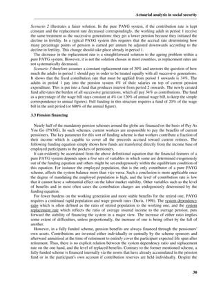Actuarial analysis in social security

Scenario 2 illustrates a fairer solution. In the pure PAYG system, if the contribution rate is kept
constant and the replacement rate decreased correspondingly, the working adult in period 1 receive
the same treatment as the successive generations: they get a lower pension because they initiated the
decline in fertility. In a typical PAYG system this requires that the accrual rate determining how
many percentage points of pension is earned per annum be adjusted downwards according to the
decline in fertility. This change should take place already in period 1.
  The decrease in the replacement rate is a straightforward solution to the ageing problem within a
pure PAYG system. However, it is not the solution chosen in most countries, as replacement rates are
not systematically decreased.
  Scenario 3 therefore assumes a constant replacement rate of 30% and answers the question of how
much the adults in period 1 should pay in order to be treated equally with all successive generations.
It shows that the fixed contribution rate that must be applied from period 1 onwards is 34%. The
adults in period 1 pay into the pension system 4% of their salaries on top of current pension
expenditure. This is put into a fund that produces interest from period 2 onwards. The newly created
fund alleviates the burden of all successive generations, which all pay 34% as contributions. The fund
as a percentage of the wage bill stays constant at 4% (or 120% of annual wage bill, to keep the simple
correspondence to annual figures). Full funding in this structure requires a fund of 20% of the wage
bill in the unit period (or 600% of the annual figure).

3.3 Pension financing

  Nearly half of the mandatory pension schemes around the globe are financed on the basis of Pay As
You Go (PAYG). In such schemes, current workers are responsible to pay the benefits of current
pensioners. The key parameter for this sort of funding scheme is that workers contribute a fraction of
their income which is capable to cover all the proceeds accrued toward current retirees. The
following funding equation simply shows how funds are transferred directly from the income base of
employed participants to the pockets of pensioners.
  It can evidently be ascertained from the above definitional equation that the financial features of a
pure PAYG system depends upon a five sets of variables in which some are determined exogenously
out of the funding equation and others might be set endogenously within the equilibrium condition of
this equation. For instance the employed population, that is the only contributor of a pure PAYG
scheme, affects the system balance more than vice versa. Such a conclusion is more applicable once
the degree of mandating the employed population is high, and the level of contribution rate is low
that it cannot have a substantial effect on the labor market stability. Other variables such as the level
of benefits and in most often cases the contribution charges are endogenously determined by the
funding equation.
  For fewer burdens on the working generation and more stable benefits for the retired one, PAYG
requires a continued rapid population and wage growth rates (Davis, 1998). The system dependency
ratio which is often defined as the ratio of retired population to the working one, and the system
replacement rate which reflects the ratio of average insured income to the average pension, puts
forward the stability of financing the system in a major view. The increase of either ratio implies
some extent of difficulties, unless proportionally, the increase of one is being offset by the fall of
another.
  However, in a fully funded scheme, pension benefits are always financed through the pensioners'
own assets. Contributions are invested either individually or centrally by the scheme sponsors and
afterward annuitised at the time of retirement to entirely cover the participant expected life span after
retirement. Thus, there is no explicit relation between the system dependency ratio and replacement
rate on the one hand, and the level of replaced benefits. Contrary to the former mentioned scheme, a
fully funded scheme is financed internally via the assets that have already accumulated in the pension
fund or in the participant's own account if contribution reserves are held individually. Despite the


                                                                                                      30
 