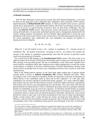 Actuarial analysis in social security
way these accounts are held, collected contributions in such a scheme are deemed as savings while in
the PAYG they are considered as transferred taxes.

3.4 Benefit Calculation

    After the short illustration on how pension systems meet their financial obligations, a view must
be shown on the approaches used to determine these obligations. Most commonly, PAYG schemes
depend ultimately on Defined Benefit (DB) formulas, in which an eligible retiree receives a pension
amount that is determined by a specified benefit formula which links an individual reference salary
and years of service to a payout function. In practice, there are three forms of DB plans. The first
form is the fixed fee- PAYG system, where the gross system cash proceeds are distributed equally
among all beneficiaries. In such a plan, individual's pension salary is endogenously determined by the
systems' funding equation. Consequently, the level benefits adjust periodically to ensure the exact
distribution of the system total revenues on the current retirees. The following equation indicates how
the system dependency ratio, replacement rate, and contribution rate integrate all together to
determine the level of benefits:

                                    Bt = θ t ⋅ Nct ⋅ Yct / Npt           (3.4)

   Where B t is the flat benefit at time t, Nc t : number of contributors, Yc t : Average income of
contributors. Np t : the number of pensioners. Assuming θ t and Yc t are constant. For example, the
increase in the number of contributors proportionally more than the increase of pensioner would
result in an increasing level of benefits.
  The second form of DB formulas is the Earnings-based PAYG system. This form works in an
opposite manner of the Fixed-fee PAYG form since benefits paid to retirees are a fixed fraction (b) of
their earnings in the preceding period. The rate of contribution, on the other hand, regardless how
much is paid by contributors and by their employees has to adjust endogenously to ensure the system
overall balance. In addition to the above mentioned forms of benefit determination, benefits could
also be fixed to an absolute term. In such a case, contribution rate has to move exactly as in the latter
mentioned case.
  Most of the funded pension schemes, on the other hand, apply another type of pension benefit
formula which is known as Defined Contribution (DC) formula (Mitchell and Fields, 1996).
According to such a sort of pension calculation, benefits for pensioners at the time of retirement are
linked directly to the contribution made by them and by their employers.4 In a DC plan, these
contributions are invested, typically by professional money managers. As a result, relatively highly-
paid workers who pay more into their pension accounts would have higher retirement accumulations
than do those who earn less and consequently pay less into the plan. Also, since under a DC plan the
pension benefits are linked directly to what is contributed, these plans tend not to guarantee minimum
benefits nor redistribute across pay and service categories. At retirement, the DC benefits are payable
in one of two forms. Some DC plans provide for the annuitization of investment accumulations so as
to guarantee retirees a steady stream of retirement payments until death. Alternatively, some systems
provide for retirees to take some or all of their accumulations in the form of a lump sum defrayment.
Finally, several systems offer a choice between the annuity and lump-sum forms (Blostin, 2003).
Moreover, aside from the form benefits are paid, the present value of benefits should be close to the
corresponding value of the contributions being paid by each participant at the time of retirement.5

 4
   In some countries schemes, regardless how benefits are calculated, the employers do not share the contributions of
 their employees e.g. Croatia and Kazakhstan, Argentina, Chile. In some others, employers pay all the contribution
 imposed on their employees for pension insurance purposes, e.g. Lebanon, Turkmenistan, and Cuba. (ISSA, 2002;
 ISSA, 2003b)
 5
   We cannot say that the NPV of benefits and contributions exactly equals zero. it might be less or greater than zero
 depending on several factors in which the selection of annuity contract and the ratio of actual life span after retirement

                                                                                                                       31
 