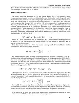 Actuarial analysis in social security
Thus, the Net Present Value (NPV) of benefits and contribution for each participant at any point of
time must equal zero or at least not far from it.

3.5 Rate of Return (ROR)

  As initially stated by Samuelson (1958) and Aaron (1966), the PAYG financed schemes
compensate the participants contribution with an implicit rate of return that equals the growth rate of
their total wage bill. However, one can show by simple mathematical instances that such a conclusion
might not always persist in the context of differently stylized PAYG schemes. For illustrative
purposes, assume that there are only two periods with two retiring and two working generations.
According to the fixed- Fee PAYG system, as being clarified in advance, the total receipts collected
from the working generation by an exogenously determined salary fraction are distributed equally
among pensioner. Putting that directly in our illustrative example, the working population (A) at the
first period pays a (Cr) fraction of his salary as pension contributions that are totally and directly
distributed to the retired generation (A) in that period. Mathematically speaking, the first step of our
derivation takes the following form:

                      TC A = CrA ⋅ NctA ⋅ YctA = NptA ⋅ YptA
                         t     t
                                                           (3.5)
              t                                                        t
  where: TC :Total contributions paid by generation A Nc : is the number of working generation
              A                                                        A
in period t. Yc: The working generation average Income. Np: The number of pensioners. Yp: the
average income of pensioners.
  Since the average pension in a Fixed-Fee scheme is endogenously determined by the funding
equation (3.5), YP can be calculated as follows:

                                                          Nc tA   
                               Yp tA = (Cr A ⋅ Yc tA ) ⋅ 
                                           t
                                                          Np t    
                                                                           (3.6)
                                                              A   

  The last parenthesized part of the above equation represents the inverse of Dependency Ratio (DR),
the fraction that indicates for the ratio of retired participants to the working generation. While the first
part of the same equation stands for the average contribution paid by each worker of the working
generation A in period t. Now imagine the situation where the working generation of period (t) to
retirement at period (1 + t). The pensions of this generation as our example assumes would be paid by
the new working generation (B).

                  TPA+! = CrA ⋅ NcB+1 ⋅ YcB+1 = NctA ⋅ YptA+1
                    t       t     t       t
                                                                           (3.7)

   The right side of the above equation comprises the number of contributors of generation A as they
were contributor in period t and got retired in the period directly after. The average pension of each
retiree of generation A would exactly be determined by the same way that average pension in the first
period is being calculated:
                                                   Nc B+1 
                                                       t
                       Yp   t +1        t
                                                  
                                               t +1
                                   = (Cr ⋅ Yc ) ⋅         
                                                    Nc tA 
                            A           A      B                           (3.8)
                                                          
  To simplify the understanding of our example, let us assume that the average income of generation
B in period 1 + t comprises the average income of generation A in period t indexed by its periodical
growth rate, and the sum of generation B is proportionally related to the sum of generation A:

 to the expected one are among them. If the scheme member chooses to get a lump sum amount at the time of
 retirement, however, NPV for benefits and contributions is likely to approach zero.


                                                                                                              32
 