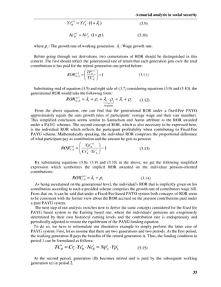 Actuarial analysis in social security

                      YcB+1 = YctA ⋅ (1 + λt )
                        t
                                                                     (3.9)

                        NcB+1 = NctA ⋅ (1 + ρt )
                          t
                                                                    (3.10)

 where ρ t : The growth rate of working generation. λt : Wage growth rate.

  Before going through our derivations, two connotations of ROR should be distinguished in this
context. The first should reflect the generational rate of return that each generation gets over the total
contributions it has paid for the retired generation one period before:
                                    TP t +1 
                       RORG+,1A =  A t  − 1
                             t
                                    TC                             (3.11)
                                         A 


  Substituting mid of equation (3.5) and right side of (3.7) considering equations (3.9) and (3.10), the
generational ROR would take the following form:
                      ROR G+,1A = λt + ρ t + λt ⋅ ρ t = λt + ρ t
                          t
                                                                     (3.12)
                                             132
                                                   Neglible
   From the above equation, one can find that the generational ROR under a fixed-Fee PAYG
approximately equals the sum growth rates of participants' average wage and their size (number).
This simplified conclusion seems similar to Samuelson and Aaron attribute to the ROR awarded
under a PAYG schemes. The second concept of ROR, which is also necessary to be expressed here,
is the individual ROR which reflects the participant profitability when contributing to Fixed-Fee
PAYG scheme. Mathematically speaking, the individual ROR comprises the proportional difference
of what participant pay as contribution and the amount he gets as pension:
                                  Yp tA+1 
                   ROR   t +1
                         I ,A   = t
                                  Cr ⋅ Yc t  − 1
                                                                    (3.13)
                                  A       A 


  By substituting equations (3.8), (3.9) and (3.10) in the above, we get the following simplified
expression which symbolizes the implicit ROR awarded on the individual pension-oriented
contributions:
                           ROR It +1 = λt + ρ t
                                  ,A                                 (3.14)
   As being ascertained on the generational level, the individual's ROR that is implicitly given on his
contribution according to such a presided scheme comprises the growth rate of contributors wage bill.
From that on, it can be said that under a Fixed-Fee based PAYG system both concepts of ROR seem
to be consistent with the former view about the ROR accrued on the pension contributions paid under
a pure PAYG system.
   The next step of our analysis switches now to derive the same concepts considered for the fixed fee
PAYG based system to the Earning based one, where the individuals' pensions are exogenously
determined by their own historical earning levels and the contribution rate is endogenously and
periodically adjusted to restore the equilibrium of the PAYG funding equation.
  To do so, we have to reformulate our illustrative example to simply perform the latter case of
PAYG system. First, let us assume that there are two generations and two periods. At the first period,
the working generation B pays the benefits of the retired generation A. Thus, the funding condition in
period 1 can be formulated as follows:
               TCB = Crt ⋅ YcB ⋅ NcB = NptA ⋅ YptA
                 t           t     t
                                                                    (3.15)

  At the second period, generation (B) becomes retired and is paid by the subsequent working
generation (c) in period 2.

                                                                                                       33
 