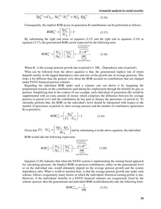 Actuarial analysis in social security

           TpB+1 = Crt +1 ⋅ Ncc+1 ⋅ Ycc+1 = NcB ⋅ YpB+1
             t                t       t       t     t
                                                                             (3.16)

 Consequently, the implicit ROR given on generation B contributions can be performed as follows:
                                        Tp B+1 
                                            t
                     ROR      t +1
                              B      =  t  −1
                                        Tc                                 (3.17)
                                        B 
  By substituting the right end terms of equation (3.15) and the right end in equation (3.16) in
equation (3.17), the generational ROR can be expressed by the following term:
                                                        AveragePen sion
                                                        Growth Index
                                            678
                                             4 4
                              Nc   Yp 
                                      t      t +1
                                            (1 + θ t +1
               ROR B+1
                   t
                             
                            =    ⋅
                                   
                                      B
                                      t
                                         =
                                         
                                             B
                                               t                             (3.18)
                              Np   Yp 
                                      A       DRt
                                              {A
                                                        Dependency Ratio



  Where θ t : is the average pension growth rate in period t+1. DR t : Dependency ratio in period t.
  What can be followed from the above equation is that, the generational implicit rate of return
depends mainly on the lagged dependency ratio and also on the growth rate of average pensions. This
looks a bit different than the general view about the ROR accrued on contributions that are charged
under PAYG financed pension schemes.
  Regarding the individual ROR under such a scheme, one can derive it by imagining the
proportional rewards on the contributions paid during his employment through the benefits he gets as
pension. Simplifying that in the context of our example, each individual of generation (B) would be
supplemented with an extra amount of money which comprises the difference between his average
pension in period (t+1) and the contribution he has paid to finance the pensioners of period (t). To
rationally perform that, the ROR on the individual's level should be interpreted with respect to the
number of pensioners at period (t), their average pension and the number of contributors (generation
B) at period (t).
                                         Yp B+1
                                              t
                                                       
                            ROR It +B = 
                                   ,
                                     1
                                         Cr ⋅ Yc t     −1
                                                                          (3.19)
                                         t      B     

                          Np tA ⋅ Yp tA 
 Given that Crt ⋅ Yc B = 
                     t
                          Nc t           and by substituting it in the above equation, the individual
                                         
                                  B     
 ROR would take the following expression:
                                                      AveragePen sion
                                                      Growth Index
                                                   6 78
                                                    4 4
                              Nc B   Yp B+1 
                                  t         t
                                                   (1 + θ t +1
               ROR   t +1
                     I ,B   =
                              Np t  ⋅  Yp t  =
                                                                         (3.20)
                                 A         A     DRt
                                                     {
                                                      Dependency Ratio



  Equation (3.20) indicates that when the PAYG system is implementing the earning based approach
for calculating pensions, the Implicit ROR on pension contributions, either on the generational level
or on the individual one, would ultimately depend on the average pension growth and the system
dependency ratio. What is worth to mention here, is that the average pension growth rate under such
scheme, follows exogenously many factors at which the individual's historical earning profile is one.
However, if the individuals' benefits in a PAYG financed schemes are exogenously fixed by the
scheme sponsor, then the generational and individual ROR would identically take the following form:
                                                      1
                                     ROR It +1 , B =
                                            +G                   (3.21)
                                                     DRt

                                                                                                              34
 