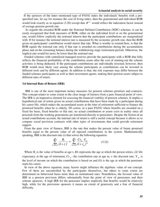 Actuarial analysis in social security
 If the sponsors of the latter mentioned type of PAYG index the individuals' benefits with a pre-
specified rate, let say for instance the cost of living index, then the generational and individual ROR
would look exactly as in equation (3.20) except that θ t +1 would reflect the indexation factor instead
of average pension growth rate.
   As regards the awarded ROR under the Notional Defined Contribution (NDC) schemes, it can be
easily recognized that both measures of ROR, either on the individual level or on the generational
one, would follow explicitly the notional interest that the participant contributions are marginalized
with. If for instance the notional interest rate is measured by the economic growth rate, then the ROR
given on participants' contribution would mirror that rate. What is worthy to remind here, is that the
ROR equals the notional rate only if that rate is awarded on contributions during the accumulation
phase and on the remaining balance during the withdrawing stage (retirement period). Otherwise, the
implicit rate would for most, be lower than the notional rate.
  Funded schemes with centralized managed reserves provide the participants with a ROR that fully
reflects the financial profitability of the contribution assets after the cost of running-out the scheme
activities is being deducted. If the participant contributions are individually invested, however, then
ROR would most likely vary among the scheme participants as contributions can be invested in
different tools and by different agents. In addition to that, the risk exposure may differ between the
funded schemes participants as well as their investment agents, making their pension assets subject to
different rates of return.

3.6 Internal Rate of Return (IRR)

   IRR is one of the most important money measures for pension schemes promises and contracts.
This concept relates to some extent to the clear image of fairness from a pure financial point of view.
The IRR is an imperative element for assessing the financial viability of pension schemes. It implies a
hypothetical rate of return given on actual contributions that have been made by a participant during
his career life, which makes the accumulated assets at the time of retirement sufficient to finance the
promised benefits when he is elderly. Of course, in a pure PAYG where benefits are awarded on a
fixed fee basis, fixed benefits or flat rate, no actual contribution or assets exist in reality since all
proceeds from the working generations are transferred directly to pensioners. Despite the fiction of an
actual contributions account, the internal rate of return is still a useful concept because it allows us to
compare social provision contracts with other types of investments that could provide retirement
support.
  From the pure view of finance, IRR is the rate that makes the present value of future promised
benefits equal to the present value of all injected contributions in the system. Mathematically
speaking, IRR is the discount rate (r) that solves the following equation:
                            LE              RA
                                    Bt           Cr ⋅ Y
                             ∑+1 (1 + r )t m=EA (1 +mr )mm
                          t = RA
                                          = ∑                         (3.22)
                                       t              m


  Where B t is the value of benefits at age t, RA represents the age at which the person retires, LE life
expectancy at the age of retirement, Cr m : the contribution rate at age m, r: the discount rate, Y m is
the level of income on which the contribution is based on and EA is the age at which the pensioner
starts his career.
  In view of the above equation, many factors might influence the algebraic value of our concept.
Few of them are uncontrolled by the participants themselves, but others to some extent are
determined on behavioral bases more than on institutional ones. Nonetheless, the favored value of
IRR in a pension provision differs substantially from the point of view of pensioners and their
scheme sponsors. A high IRR for the pensioner implies implicitly that benefits would be relatively
high, while for the provisions sponsors it means an extent of generosity and a fear of financial
difficulty.


                                                                                                        35
 