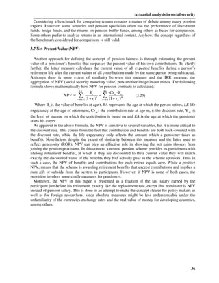 Actuarial analysis in social security
  Considering a benchmark for comparing returns remains a matter of debate among many pension
experts. However, some actuaries and pension specialists often use the performance of investment
funds, hedge funds, and the returns on pension buffer funds, among others as bases for comparison.
Some others prefer to analyze returns in an international context. Anyhow, the concept regardless of
the benchmark considered for comparison, is still valid.

3.7 Net Present Value (NPV)

  Another approach for defining the concept of pension fairness is through estimating the present
value of a pensioner’s benefits that surpasses the present value of his own contributions. To clarify
further, the latter measure calculates the current value of all expected benefits during a person’s
retirement life after the current values of all contributions made by the same person being subtracted.
Although there is some extent of similarity between this measure and the IRR measure, the
aggregation of NPV (social security monetary value) puts another image in our minds. The following
formula shows mathematically how NPV for pension contracts is calculated:
                               LE             RA
                                      Bt           Cr ⋅ Y
                     NPV =     ∑+1 (1 + r )t m=EA (1 +mr )mm
                             t = RA
                                            −∑                     (3.23)
                                         t              m
   Where B t is the value of benefits at age t, RA represents the age at which the person retires, LE life
expectancy at the age of retirement, Cr m : the contribution rate at age m, r: the discount rate, Y m is
the level of income on which the contribution is based on and EA is the age at which the pensioner
starts his career.
   As apparent in the above formula, the NPV is sensitive to several variables, but it is more critical to
the discount rate. This comes from the fact that contribution and benefits are both back-counted with
the discount rate, while the life expectancy only affects the amount which a pensioner takes as
benefits. Nonetheless, despite the extent of similarity between this measure and the latter used to
reflect generosity (ROR), NPV can play an effective role in showing the net gains (losses) from
joining the pension provisions. In this context, a neutral pension scheme provides its participants with
lifelong retirement benefits, at which if they are discounted to their current value they will match
exactly the discounted value of the benefits they had actually paid to the scheme sponsors. Thus in
such a case, the NPV of benefits and contributions for each retiree equals zero. While a positive
NPV, means that the scheme is awarding retirement benefits that exceed contributions and implies a
pure gift or subsidy from the system to participants. However, if NPV is none of both cases, the
provision involves some costly measures for pensioners.
   Moreover, the NPV in this paper is presented as a fraction of the last salary earned by the
participant just before his retirement, exactly like the replacement rate, except that nominator is NPV
instead of pension salary. This is done in an attempt to make the concept clearer for policy makers as
well as for foreign researchers, since absolute measures might be less understandable under the
unfamiliarity of the currencies exchange rates and the real value of money for developing countries,
among others.




                                                                                                       36
 