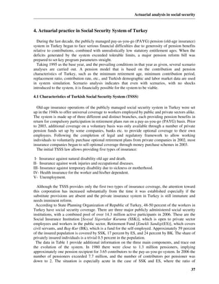 Actuarial analysis in social security



4. Actuarial practice in Social Security System of Turkey

  During the last decade, the publicly managed pay-as-you-go (PAYG) pension (old-age insurance)
system in Turkey began to face serious financial difficulties due to generosity of pension benefits
relative to contributions, combined with unrealistically low statutory entitlement ages. When the
deficits generated by the system exceeded tolerable limits, a major pension reform bill was
prepared to set key program parameters straight.
  Taking 1995 as the base year, and the prevailing conditions in that year as given, several scenario
analyses are carried out. A pension model that is based on the contribution and pension
characteristics of Turkey, such as the minimum retirement age, minimum contribution period,
replacement ratio, contribution rate, etc., and Turkish demographic and labor market data are used
in system simulation. Scenario analysis indicates that even with scenarios, with no shocks
introduced to the system, it is financially possible for the system to be viable.

4.1 Characteristics of Turkish Social Security System (TSSS)

  Old-age insurance operations of the publicly managed social security system in Turkey were set
up in the 1940s to offer universal coverage to workers employed by public and private sectors alike.
The system is made up of three different and distinct branches, each providing pension benefits in
return for compulsory participation in retirement plans run on a pay-as-you-go (PAYG) basis. Prior
to 2003, additional coverage on a voluntary basis was only available through a number of private
pension funds set up by some companies, banks etc. to provide optional coverage to their own
employees. Following the completion of legal and regulatory framework to allow working
individuals to voluntarily purchase optional retirement plans from private companies in 2002, most
insurance companies began to sell optional coverage through money purchase schemes in 2003.
  The initial TSSS law allows providing five types of insurance:

 I- Insurance against natural disability old age and death.
II- Insurance against work injuries and occupational diseases.
III- Insurance against temporary disability due to sickness or motherhood.
IV- Health insurance for the worker and his/her dependent.
V- Unemployment.

  Although the TSSS provides only the first two types of insurance coverage, the attention toward
this corporation has increased substantially from the time it was established especially if the
substitute provisions are absent and the private insurance system in Turkey is still immature and
needs imminent reform.
 According to State Planning Organization of Republic of Turkey, 48-50 percent of the workers in
Turkey have social security coverage. There are three major publicly administered social security
institutions, with a combined pool of over 14.3 million active participants in 2006. These are the
Social Insurance Institution [Sosyal Sigortalar Kurumu (SSK)], which is open to private sector
employees and workers in the public sector, Retirement Fund [Emekli Sandigi(ES)], which covers
civil servants, and Bag-Kur (BK), which is a fund for the self-employed. Approximately 59 percent
of the insured population is covered by SSK, 17 percent by ES, and 24 percent by BK. The share of
privately insured individuals is a trivial 0.5 percent in the population.
 The data in Table 1 provide additional information on the three main components, and trace out
the evolution of the system. In 1980 there were close to 1.3 million pensioners, implying
approximately one pension recipient for 3.65 contributors to the pay-as-you-go system. In 2006 the
number of pensioners exceeded 7.7 million, and the number of contributors per pensioner was
down to 2. The situation is especially acute in the case of SSK and ES, where the ratio of

                                                                                                  37
 