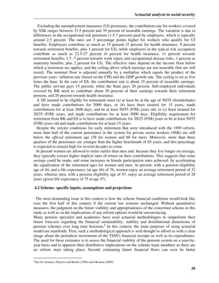 Actuarial analysis in social security

   Excluding the unemployment insurance (UI) premiums, the contribution rate for workers covered
by SSK ranges between 33.5 percent and 39 percent of insurable earnings. The variation is due to
differences in the occupational risk premium (1.5-7 percent) paid by employers, which is typically
around 2.5 percent. The rates are 3 percentage points higher for workers who qualify for UI
benefits. Employees contribute as much as 15 percent (5 percent for health insurance, 9 percent
towards retirement benefits, plus 1 percent for UI), while employers in the typical risk occupation
contribute as much as 22.5-27 percent (6 percent for health insurance, 11 percent towards
retirement benefits, 1.5 -7 percent towards work injury and occupational disease risks, 1 percent as
maternity benefits, plus 2 percent for UI). The effective rates depend on the income floor below
which a minimum tax applies, and the ceiling above which earnings are not insurable (but are still
taxed). The nominal floor is adjusted annually by a multiplier which equals the product of the
previous years’ inflation rate (based on the CPI) and the GDP growth rate. The ceiling is set as five
times the base. In the case of ES, the contribution rate is about 35 percent of insurable earnings.
The public servant pays 15 percent, while the State pays 20 percent. Self-employed individuals
covered by BK need to contribute about 20 percent of their earnings towards their retirement
pension, and 20 percent towards health insurance.
  A SII insured to be eligible for retirement must (a) at least be at the age of 50/55 (female/male)
and have made contributions for 5000 days, or (b) have been insured for 15 years, made
contributions for at least 3600 days, and be at least 50/55 (F/M) years old, or (c) been insured for
20/25 (F/M) years, and made contributions for at least 5000 days. Eligibility requirement for
retirement from BK and ES is to have made contributions for 20/25 (F/M) years or be at least 50/55
(F/M) years old and made contributions for at least 15 years.
  Despite the stricter conditions for early retirement that were introduced with the 1999 reform,
more than half of the current pensioners in the system for private sector workers (SSK) are still
below the official retirement age (58 for women and 60 for men). Moreover, more than three
quarters of the pensioners are younger than the higher benchmark of 65 years, and this percentage
is expected to remain high for several decades to come.
  At present women are allowed to retire earlier than men and, because they live longer on average,
they typically extract higher implicit rates of return on their contributions. This suggests that some
savings could be made, and some increases in female participation rates achieved, by accelerating
the equalization of the retirement ages for women and men. At present, with a pension eligibility
age of 44, and a life expectancy (at age 44) of 76, women enjoy an average retirement period of 32
years, whereas men, with a pension eligibility age of 47, enjoy an average retirement period of 28
years (given life expectancy of 75 at age 47).

4.2 Scheme- specific inputs, assumptions and projections

 The most demanding issue in this context is how the scheme financial conditions would look like
over the first half of this century if the current law remains unchanged. Without quantitative
measures, the judgment on the future viability and appropriateness of the concerned scheme in this
study as well as on the implications of any reform options would be unconvincing.
Many pension specialist and academics have used actuarial methodologies to outperform their
future forecasts regarding the financial sustainability, stability and distributional dimensions of
pension schemes over long time horizons.6 In this context, the main purposes of using actuarial
model are manifolds. First, such a methodological approach is well thought to afford us with a clear
image about the periodical movements of the TSSS's financial receipts as well as its expenditures.
The need for these estimates is to assess the financial viability of the pension system on a year-by-
year basis and to appraise their distributive implications on the scheme main members as there are
no reform steps taking place. Second, estimating future financial flows can even be better

6
See for instance, Palacios and Rocha (1998) and Oksanen (2002).

                                                                                                    39
 