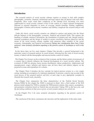 Actuarial analysis in social security



Introduction
  The actuarial analysis of social security schemes requires to actuary to deal with complex
demographic, economic, financial, institutional and legal aspects that all interact with each other.
Frequently, these issues retain their complexity at the national level, becoming ever more
sophisticated as social security schemes evolve in the context of a larger regional arrangement.
National or regional disparities in terms of coverage, benefit formulae, funding capabilities,
demographic evolution and economic soundness and stability complicate the actuarial analysis still
further.

  Under this thesis, social security actuaries are obliged to analyse and project into the future
delicate balances in the demographic, economic, financial and actuarial fields. This requires the
handling of reliable statistical information, the formulation of prudent and safe, though realistic,
actuarial assumption and the design of models to ensure consistency between objectives and the
means of the social security scheme, together with numerous other variables of the social,
economic, demographic and financial environments.Taking into consideration these facts I have
analyzed some actuarial calculation regarding to the pension system of Azerbaijan as well in this
thesis.

 In this thesis there are five main chapters: Chapter One provides a general background to the
particular context of actuarial analysis in social security, showing how the work of social security
actuary is linked with the demographic and macroeconomic context of country.

 The Chapter Two focuses on the evolution of the economic and the labour market environments of
a country that is directly influence the financial development of a social security scheme. The
evolution of GDP (its primary factor income distribution), labour productivity, employment and
unemployment, wages, inflation and interest rates all have direct and indirect impacts on the
projected revenue and expenditure of a scheme.

   The Chapter Three I introduce the key concepts for typical pension systems in a very simple
setting, including an assumption of a stationary population. It presents a step-by-step account of the
usual process of the actuarial analysis and tries, at each stage to give appropriate examples to
illustrate the research work concretely.

  The Chapter Four summarizes the basic characteristics of the Turkish Social Security
System.(TSSS) In this chapter the TSSS is analyzed in detail. Also a brief outline of the ILO
pension model adopted for TSSS to simulate the TSSS pension scheme, data sources, assumptions,
and parameter estimation based on Turkish data are presented. Taking 1995 as the base year, and
the prevailing conditions in that year as given, several scenario analyses are carried out.

 At the Chapter Five I do some actuarial calculations regarding to the pension system of
Azerbaijan.

 The conclusion of this thesis summarizes the outcomes and the implications of the entire study.




                                                                                                    4
 