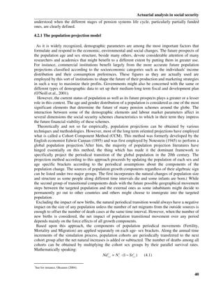 Actuarial analysis in social security
understood when the different stages of pension systems life cycle, particularly partially funded
ones, are clearly defined.

4.2.1 The population projection model

 As it is widely recognized, demographic parameters are among the most important factors that
formulate and respond to the economic, environmental and social changes. The future prospects of
the population age and sex structure, beside many others, devote considerable attention of many
researchers and academics that might benefit to a different extent by putting them in greater use.
For instance, commercial institutions benefit largely from the more accurate future population
projections classified according to the socioeconomic categories such as the individuals' income
distribution and their consumption preferences. These figures as they are actually used are
employed by this sort of institutions to shape the future of their production and marketing strategies
in such a way to maximize their profits. Governments might also be concerned with the same or
different types of demographic data to set up their medium-long term fiscal and development plan
(O'Neill et al., 2001).
  However, the current status of population as well as its future prospects plays a greater or a lesser
role in this context. The age and gender distribution of a population is considered as one of the most
significant elements that determine the future of many pension schemes around the globe. The
interaction between some of the demographic elements and labour market parameters affect in
several dimensions the social security schemes characteristics to which in their term they impress
the future financial viability of these schemes.
  Theoretically and not so far empirically, population projections can be obtained by various
techniques and methodologies. However, most of the long term oriented projections have employed
what is called a Cohort Component Method (CCM). This method was formerly developed by the
English economist Edwin Cannan (1895) and was first employed by Notestein (1945) to perform a
global population projection.7After him, the majority of population projection literatures have
hinged essentially on this method, the thing which has made it the dominant framework to
specifically project the periodical transition of the global population in the 20th century. The
projection method according to this approach proceeds by updating the population of each sex and
age specific brackets according to the periodical assumptions about the components of the
population change. The sources of population growth components regardless of their algebraic sign
can be listed under two major groups. The first incorporates the natural changes of population size
and structure as some people along different time intervals die and some infants are born.( While
the second group of transitional components deals with the future possible geographical movement
steps between the targeted population and the external ones as some inhabitants might decide to
permanently go out to other countries and others might choose to immigrate into the targeted
population .
 Excluding the impact of new births, the natural periodical transition would always have a negative
impact on the size of any population unless the number of net migrants from the outside sources is
enough to offset the number of death cases at the same time interval. However, when the number of
new births is considered, the net impact of population transitional movement over any period
depends mainly on the force effects of all growth components.
 Based upon this approach, the components of population periodical movements (Fertility,
Mortality and Migration) are applied separately on each age- sex brackets. Along the annual time
increments of the simulation process, population cohorts are periodically transferred to the next
cohort group after the net natural increases is added or subtracted. The number of deaths among all
cohorts can be obtained by multiplying the cohort sex groups by their parallel survival rates.
Mathematically speaking:
                                            Nd it, s = N it ⋅ (1 − Srit, s ) (4.1)

7
See for instance, Oksanen (2004).

                                                                                                    40
 