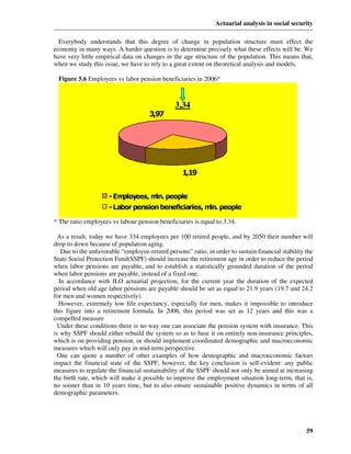 Actuarial analysis in social security

  Everybody understands that this degree of change in population structure must effect the
economy in many ways. A harder question is to determine precisely what these effects will be. We
have very little empirical data on changes in the age structure of the population. This means that,
when we study this issue, we have to rely to a great extent on theoretical analysis and models.

 Figure 5.6 Employees vs labor pension beneficiaries in 2006*



                                                3,34
                                      3,97




                                                   1,19


                     - Employees, m people
                                   ln.
                     - Labor pension beneficiaries, m people
                                                     ln.

* The ratio employees vs labour pension beneficiaries is equal to 3.34.

  As a result, today we have 334 employees per 100 retired people, and by 2050 their number will
drop to down because of population aging.
   Due to the unfavorable “employee-retired persons” ratio, in order to sustain financial stability the
State Social Protection Fund(SSPF) should increase the retirement age in order to reduce the period
when labor pensions are payable, and to establish a statistically grounded duration of the period
when labor pensions are payable, instead of a fixed one.
  In accordance with ILO actuarial projection, for the current year the duration of the expected
period when old age labor pensions are payable should be set as equal to 21.9 years (19.7 and 24.2
for men and women respectively).
  However, extremely low life expectancy, especially for men, makes it impossible to introduce
this figure into a retirement formula. In 2006, this period was set as 12 years and this was a
compelled measure
  Under these conditions there is no way one can associate the pension system with insurance. This
is why SSPF should either rebuild the system so as to base it on entirely non-insurance principles,
which is on providing pension, or should implement coordinated demographic and macroeconomic
measures which will only pay in mid-term perspective.
  One can quote a number of other examples of how demographic and macroeconomic factors
impact the financial state of the SSPF, however, the key conclusion is self-evident: any public
measures to regulate the financial sustainability of the SSPF should not only be aimed at increasing
the birth rate, which will make it possible to improve the employment situation long-term, that is,
no sooner than in 10 years time, but to also ensure sustainable positive dynamics in terms of all
demographic parameters.




                                                                                                    59
 