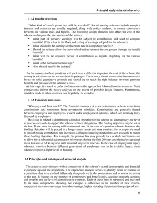 Actuarial analysis in social security

   1.1.2 Benefit provisions

    “What kind of benefit protection will be provided?” Social security schemes include complex
features and actuaries are usually required, along with policy analysts, to ensure consistency
between the various rules and figures. The following design elements will affect the cost of the
scheme and require the intervention of the actuary:
    • What part of workers’ earnings will be subject to contributions and used to compute
        benefits? (This refers to the floor and ceiling of earnings adopted for the scheme.)
    • What should be the earnings replacement rate in computing benefits?
    • Should the scheme allow for cross-subsidization between income groups through the benefit
        formula?
    • What will be the required period of contribution as regards eligibility for the various
        benefits?
    • What is the normal retirement age?
    • How should benefits be indexed?

  As the answers to these questions will each have a different impact on the cost of the scheme, the
actuary is asked to cost the various benefit packages. The actuary should ensure that discussions are
based on solid quantitative grounds and should try to reach the right balance between generous
benefits and pressure on the scheme’s costs.
  At this stage, it is usual to collect information on the approaches followed in other countries. Such
comparisons inform the policy analysts on the extent of possible design features. Furthermore,
mistakes made in other countries can, hopefully, be avoided.

   1.1.3 Financing provisions

    “Who pays and how much?” The financial resources of a social insurance scheme come from
contributions and sometimes from government subsidies. Contributions are generally shared
between employers and employees, except under employment schemes, which are normally fully
financed by employers.
    This issue is related to determining a funding objective for the scheme or, alternatively, the level
of reserves set aside to support the scheme’s future obligations. The funding objective may be set in
the law. If not, then the actuary will recommend one. In the case of a pension scheme, however, the
funding objective will be placed in a longer-term context and may consider, for example, the need
to smooth future contribution rate increases. Different financing mechanisms are available to match
these funding objectives. For example, the pension law may provide for a scaled contribution rate
to allow for a substantial accumulation of reserves during the first 20 years and thereafter a gradual
move towards a PAYG system with minimal long-term reserves. In the case of employment injury
schemes, transfers between different generations of employers tend to be avoided; hence, these
schemes require a higher level of funding.


1.2 Principles and techniques of actuarial analysis

  The actuarial analysis starts with a comparison of the scheme’s actual demographic and financial
experience against the projections. The experience analysis serves to identify items of revenue or
expenditure that have evolved differently than predicted in the assumptions and to assess the extent
of the gap. It focuses on the number of contributors and beneficiaries, average insurable earnings
and benefits and the level of administrative expenses. Each of these items is separated and analyzed
by its main components, showing, for example, a difference in the number of new retirees,
unexpected increases in average insurable earnings, higher indexing of pensions than projected, etc.

                                                                                                      6
 
