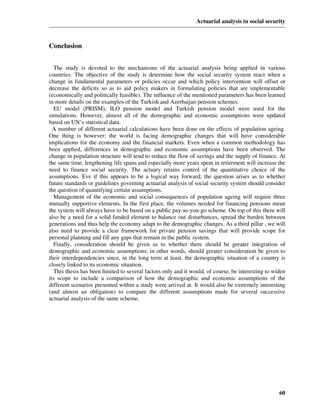 Actuarial analysis in social security



Conclusion


  The study is devoted to the mechanisms of the actuarial analysis being applied in various
countries. The objective of the study is determine how the social security system react when a
change in fundamental parameters or policies occur and which policy intervention will offset or
decrease the deficits so as to aid policy makers in formulating policies that are implementable
(economically and politically feasible). The influence of the mentioned parameters has been learned
in more details on the examples of the Turkish and Azerbaijan pension schemes.
  EU model (PRISM), ILO pension model and Turkish pension model were used for the
simulations. However, almost all of the demographic and economic assumptions were updated
based on UN’s statistical data.
  A number of different actuarial calculations have been done on the effects of population ageing.
One thing is however: the world is facing demographic changes that will have considerable
implications for the economy and the financial markets. Even when a common methodology has
been applied, differences in demographic and economic assumptions have been observed. The
change in population structure will tend to reduce the flow of savings and the supply of finance. At
the same time, lengthening life spans and especially more years spent in retirement will increase the
need to finance social security. The actuary retains control of the quantitative choice of the
assumptions. Eve if this appears to be a logical way forward; the question arises as to whether
future standards or guidelines governing actuarial analysis of social security system should consider
the question of quantifying certain assumptions.
  Management of the economic and social consequences of population ageing will require three
mutually supportive elements. In the first place, the volumes needed for financing pensions mean
the system will always have to be based on a public pay-as-you-go scheme. On top of this there will
also be a need for a solid funded element to balance out disturbances, spread the burden between
generations and thus help the economy adapt to the demographic changes. As a third pillar , we will
also need to provide a clear framework for private pension savings that will provide scope for
personal planning and fill any gaps that remain in the public system.
  Finally, consideration should be given as to whether there should be greater integration of
demographic and economic assumptions; in other words, should greater consideration be given to
their interdependencies since, in the long term at least, the demographic situation of a country is
closely linked to its economic situation.
  This thesis has been limited to several factors only and it would, of course, be interesting to widen
its scope to include a comparison of how the demographic and economic assumptions of the
different scenarios presented within a study were arrived at. It would also be extremely interesting
(and almost an obligation) to compare the different assumptions made for several successive
actuarial analysis of the same scheme.




                                                                                                    60
 