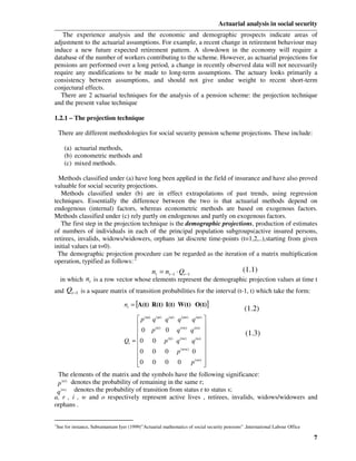 Actuarial analysis in social security
   The experience analysis and the economic and demographic prospects indicate areas of
adjustment to the actuarial assumptions. For example, a recent change in retirement behaviour may
induce a new future expected retirement pattern. A slowdown in the economy will require a
database of the number of workers contributing to the scheme. However, as actuarial projections for
pensions are performed over a long period, a change in recently observed data will not necessarily
require any modifications to be made to long-term assumptions. The actuary looks primarily a
consistency between assumptions, and should not give undue weight to recent short-term
conjectural effects.
  There are 2 actuarial techniques for the analysis of a pension scheme: the projection technique
and the present value technique

1.2.1 – The projection technique

    There are different methodologies for social security pension scheme projections. These include:

      (a) actuarial methods,
      (b) econometric methods and
      (c) mixed methods.

  Methods classified under (a) have long been applied in the field of insurance and have also proved
valuable for social security projections.
   Methods classified under (b) are in effect extrapolations of past trends, using regression
techniques. Essentially the difference between the two is that actuarial methods depend on
endogenous (internal) factors, whereas econometric methods are based on exogenous factors.
Methods classified under (c) rely partly on endogenous and partly on exogenous factors.
   The first step in the projection technique is the demographic projections, production of estimates
of numbers of individuals in each of the principal population subgroups(active insured persons,
retirees, invalids, widows/widowers, orphans )at discrete time-points (t=1,2,..),starting from given
initial values (at t=0).
 The demographic projection procedure can be regarded as the iteration of a matrix multiplication
operation, typified as follows: 2
                                                  nt = nt −1 ⋅ Qt −1                        (1.1)
    in which nt is a row vector whose elements represent the demographic projection values at time t
and Qt −1 is a square matrix of transition probabilities for the interval (t-1, t) which take the form:

                                 nt = [A(t) R(t) I(t) W(t) O(t)]
                                                                                             (1.2)
                                  p q q q (aa)
                                                      q 
                                                   (ar)   (ai)   (aw)   (ao)

                                       (rr)                 
                                  0 p       0 q (rw) q (ro) 
                                                                         (1.3)
                            Qt = 0 0 p (ii) q (iw) q (io) 
                                                            
                                  0 0 0 p (ww) 0 
                                                            
                                  0 0 0 0
                                                     p (oo) 
                                                             
 The elements of the matrix and the symbols have the following significance:
 p (rr) denotes the probability of remaining in the same r;
 q (rs) denotes the probability of transition from status r to status s;
a, r , i , w and o respectively represent active lives , retirees, invalids, widows/widowers and
orphans .

2
See for instance, Subramaniam Iyer (1999)”Actuarial mathematics of social security pensions” ,International Labour Office

                                                                                                                            7
 