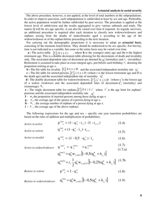 Actuarial analysis in social security
  The above procedure, however, is not applied, at the level of total numbers in the subpopulations.
In order to improve precision, each subpopulation is subdivided at least by sex and age. Preferably,
the active population would be further subdivided by past service. The procedure is applied at the
lowest level of subdivision and the results aggregated to give various subtotals and totals. The
matrix Q will be sex-age specific, it can also be varied over time if required. As regards survivors,
an additional procedure is required after each iteration to classify new widows/widowers and
orphans arising from the deaths of males/females aged x according to the age of the
widow/widower or of the orphan before proceeding to the next iteration.
   For carrying out the demographic projections it is necessary to adopt an actuarial basis,
consisting of the elements listed below. They should be understood to be sex specific. For brevity,
time is not indicated as a variable, but some or the entire basis may be varied over time.
    a - The active table l xa , b ≤ x ≤ r      , where b is the youngest entry age and the r the highest
retirement age. This is a double decrement table allowing for the decrements of death and invalidity
only. The associated dependent rates of decrement are denoted by q x (mortality) and i x (invalidity).
                                                                           a

Retirement is assumed to take place at exact integral ages, just before each birthday, r x denoting the
proportion retiring at age x.
                                     i
   b - The life table for invalids l x , b ≤ x < D and the associated independent mortality rate q xi.
   c - The life table for retired persons, l xp , r ≤ x < D (where r is the lowest retirement age and D is
                                                                         p
the death age) and the associated independent rate of mortality q x
  d - The double decrement table for widows/widowers, l y , y* ≤ y ≤ D (where y *is the lowest age
                                                                w
                                                                                         w
of a widow /widower) and the associated dependent rates of decrement q y (mortality) and
(remarriage) h y
                                                      o        *             *
 e - The single decrement table for orphans, l z , 0 ≤ z ≤ z where z is the age limit for orphans’
pensions and the associated independent mortality rate q o      z
 f - w,x the proportion of married persons among those dying at age x.
 g - y x , the average age of the spouse of a person dying at age x.
 h - n x , the average number of orphans of a person dying at age x.
 i - z x , the average age of the above orphans.

  The following expressions for the age and sex – specific one year transition probabilities are
based on the rules of addition and multiplication of probabilities:

Active to active              p (aa) = (1 - q a - i x ) ⋅ (1 - rx + 1 )
                                   x          x                                         (1.4)

Active to retiree             q (ar) = (1 - q a - i x ) ⋅ rx +1
                                   x          x
                                                                                        (1.5)
Active to invalid             q (ai) = (1 - 0,5 ⋅ q ix ) ⋅ i x
                                   x                                                    (1.6)
                                                                                        (1.7)
Active to widow/widower       q (aw)x = q (aw1)
                                          x            + q (aw2)
                                                           x
                                                                                        (1.7.a)
                                x         x           [
                              q (aw1) = q a w x +0,5 1 - 0,5(qwx + hyx )
                                                              y            ]
                                             1 i
                              q (aw2) = ix
                                x
                                             2
                                                             [
                                               q x w x +0,75 1 - 0,25(qwx + hyx )
                                                                       y            ]   (1.7b
                                                                                        )

Retiree to retiree              p (rr) = 1 - q p
                                     x         x                                        (1.8)

Retiree to widow/widower          x        x           [
                                q (rw) = q p w x +0,5 1 - 0,5(qwx + hyx )
                                                               y               ]        (1.9)



                                                                                                        8
 
