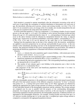 Actuarial analysis in social security

Invalid to invalid                   p (rr) = 1 - q ix
                                          x                                                               (1.10)
Invalid to widow/widower
                                                              [
                                     q (iw) = q ix w x +0,5 1 - 0,5(qwx + hyx )
                                       x                             y                   ]                (1.11)
Widow/widower to widow/widower
                                               p (ww) = 1 - q w - h x
                                                 x            x                                           (1.12)
  Each iteration is assumed to operate immediately after the retirements (occurring at the end of
each year of age).Under the assumption of uniform distribution of decrements over each year of
age, the decrements affecting active persons, retirees and existing invalids –in (1.6),( 1.7a), (1.9)
and (1.11) are assumed to occur, on average at the of six months, new invalids dying before the end
of the year are assumed to die at the end of nine months in (1.7b).
  It will be noted that equation (1.7) has two components: (1.7a) relating to deaths of active insured
persons in the age range (x, x+1) and (1.7b) relating to active persons becoming invalid and then
dying at by age x+1. It is understood that the values of w x corresponding to fractional ages which
occur in the above formula would be obtained by interpolation between the values at adjacent
integral ages. Expressions for transition probabilities concerning orphans, corresponding to (1.7a),
(1.7b), (1.9), (1.11) and (1.12) can be derived on the same lines as for widows/widowers.
  Starting from the population data on the date of the valuation (t=0), the transition probabilities
are applied to successive projections by sex and age (and preferably by past service , in the new
entrants of the immediately preceding year have to be incorporated before proceeding to the next
iteration. The projection formula for the active insured populations are given below, the method of
projecting the beneficiary populations is illustrated with reference retirement pensioners.
   Notation
     • Act(x ,s ,t ) denotes the active population aged x nearest birthday , with curtate past service
        duration s years at time t, b ≤ x < r, s ≥ 0
     • Ac (x , t) denotes the active population aged x nearest birthday at time t. The corresponding
        beneficiary populations are denoted by Re(x, t), In (x, t) and Wi (x, t).
     • A(t) denotes the total active population at time t. The corresponding beneficiary populations
        are denoted by R( t), I (t) and W ( t).
     • The number of new entrants aged x next birthday in the projection year t, that is in the
        interval (t-1,t ) is denoted by N(x,t)
       The projection of the total active and beneficiary populations from time t-1 to time t is
     expressed by the equation
                 r
        A(t ) = ∑∑ Act ( x, s, t ) + Act ( x-1,s-1,t-1) ⋅ ( p (aa) − q xar ) − q xai ) − q xaw) − q x )
                                                              x-1
                                                                       (         (         (        a
                                                                                                              (1.13)
                x =b s > 0
                     D
        R (t ) = ∑ Ac(x − 1,t − 1) ⋅ q (ar) + Re(x − 1,t − 1) ⋅ (p (rr) − q x )
                                       x −1                        x −1
                                                                            r
                                                                                                              (1.14)
                  x =r
 After the demographic projections is the production of estimates of the total annual insured salary
bill and of the total annual amounts of the different categories of pensions “in force” at discrete
time points (t=1, 2…) starting from given initial values at t=0. These aggregates are obtained by
applying the appropriate per capita average amounts (of salaries or of pensions, as the case may be)
to each individual element of the demographic projections and the summing. The average amounts
are computed year by year in parallel with the progress of the corresponding demographic
projection. An average per capita amount (salary or pension, as the case may be) is computed for
each distinct population element generated by the demographic projection; if different elements are
aggregated in the demographic projection –for example, existing invalids surviving from age x to
x+1 and new invalids reaching age x+1 at the same time –a weighted per capita average amount is
computed to correspond to the aggregated population element.


                                                                                                                       9
 