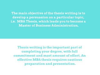 Thesis writing is the important part of
completing your degree, with full
commitment and most amount of effort. An
effective MBA thesis requires cautious
preparation and presentation.
The main objective of the thesis writing is to
develop a persuasion on a particular topic,
i.e. MBA Thesis, which leads you to become a
Master of Business Administration.
 