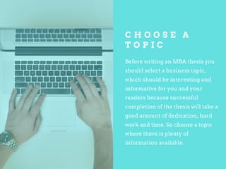 C H O O S E A
T O P I C
Before writing an MBA thesis you
should select a business topic,
which should be interesting and
informative for you and your
readers because successful
completion of the thesis will take a
good amount of dedication, hard
work and time. So choose a topic
where there is plenty of
information available.
 