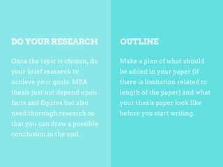 Once the topic is chosen, do
your brief research to
achieve your goals. MBA
thesis just not depend upon
facts and figures but also
need thorough research so
that you can draw a possible
conclusion in the end.
Make a plan of what should
be added in your paper (if
there is limitation related to
length of the paper) and what
your thesis paper look like
before you start writing.
DO YOUR RESEARCH OUTLINE
 