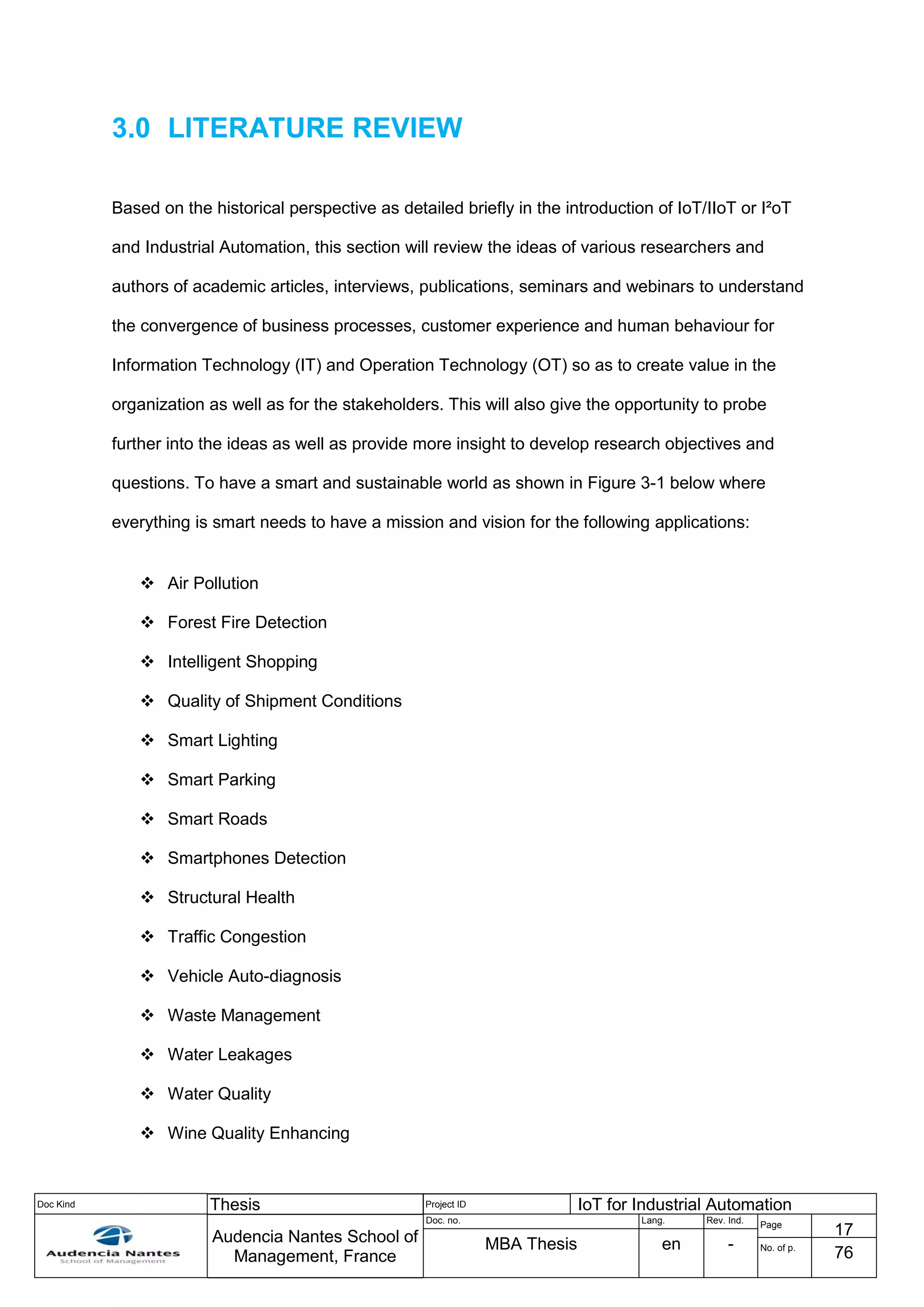 Doc Kind Thesis Project ID IoT for Industrial Automation
Audencia Nantes School of
Management, France
Doc. no. Lang. Rev. Ind.
Page
17
MBA Thesis en - No. of p.
76
3.0 LITERATURE REVIEW
Based on the historical perspective as detailed briefly in the introduction of IoT/IIoT or I²oT
and Industrial Automation, this section will review the ideas of various researchers and
authors of academic articles, interviews, publications, seminars and webinars to understand
the convergence of business processes, customer experience and human behaviour for
Information Technology (IT) and Operation Technology (OT) so as to create value in the
organization as well as for the stakeholders. This will also give the opportunity to probe
further into the ideas as well as provide more insight to develop research objectives and
questions. To have a smart and sustainable world as shown in Figure 3-1 below where
everything is smart needs to have a mission and vision for the following applications:
 Air Pollution
 Forest Fire Detection
 Intelligent Shopping
 Quality of Shipment Conditions
 Smart Lighting
 Smart Parking
 Smart Roads
 Smartphones Detection
 Structural Health
 Traffic Congestion
 Vehicle Auto-diagnosis
 Waste Management
 Water Leakages
 Water Quality
 Wine Quality Enhancing
 