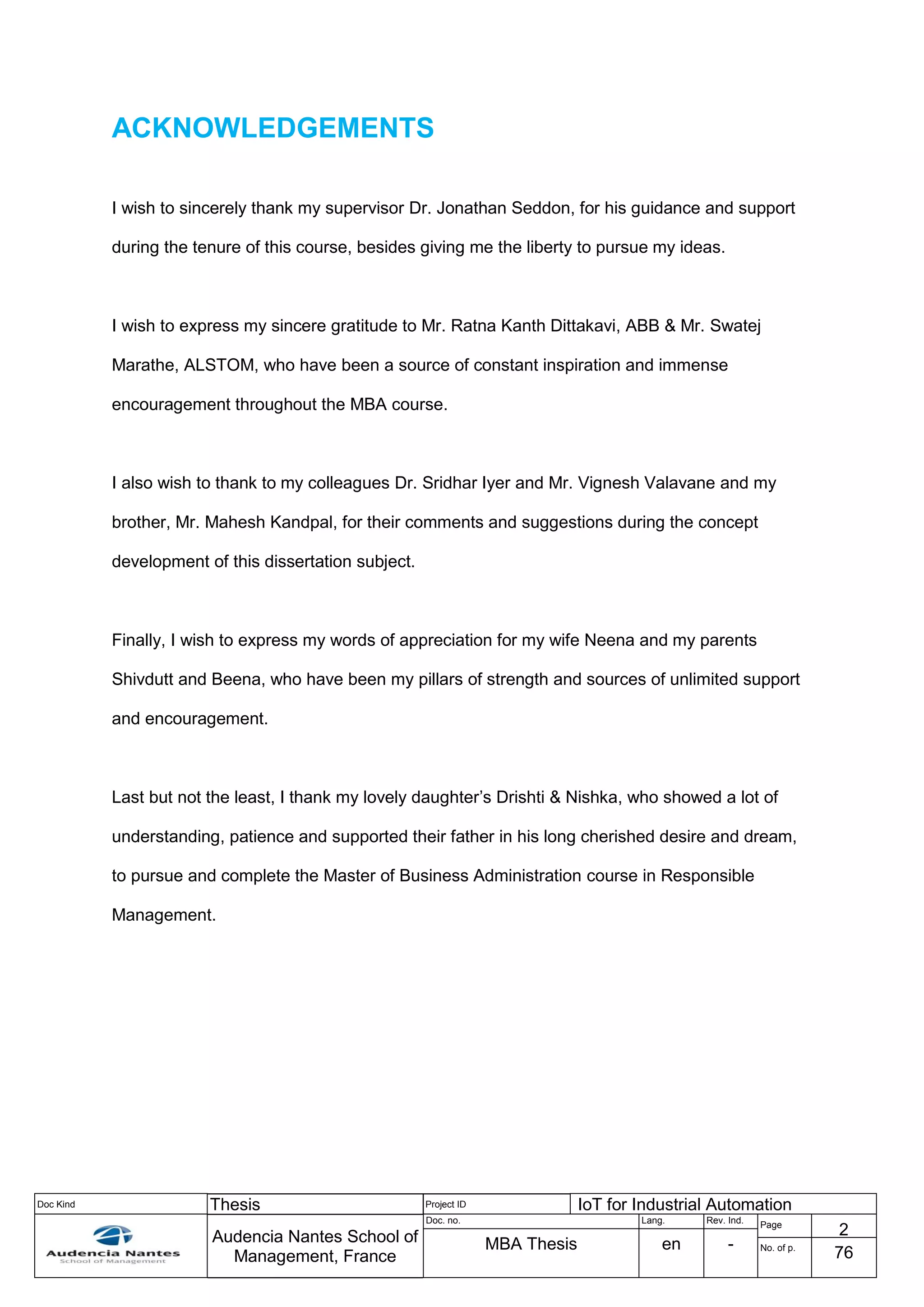 Doc Kind Thesis Project ID IoT for Industrial Automation
Audencia Nantes School of
Management, France
Doc. no. Lang. Rev. Ind.
Page
2
MBA Thesis en - No. of p.
76
ACKNOWLEDGEMENTS
I wish to sincerely thank my supervisor Dr. Jonathan Seddon, for his guidance and support
during the tenure of this course, besides giving me the liberty to pursue my ideas.
I wish to express my sincere gratitude to Mr. Ratna Kanth Dittakavi, ABB & Mr. Swatej
Marathe, ALSTOM, who have been a source of constant inspiration and immense
encouragement throughout the MBA course.
I also wish to thank to my colleagues Dr. Sridhar Iyer and Mr. Vignesh Valavane and my
brother, Mr. Mahesh Kandpal, for their comments and suggestions during the concept
development of this dissertation subject.
Finally, I wish to express my words of appreciation for my wife Neena and my parents
Shivdutt and Beena, who have been my pillars of strength and sources of unlimited support
and encouragement.
Last but not the least, I thank my lovely daughter’s Drishti & Nishka, who showed a lot of
understanding, patience and supported their father in his long cherished desire and dream,
to pursue and complete the Master of Business Administration course in Responsible
Management.
 