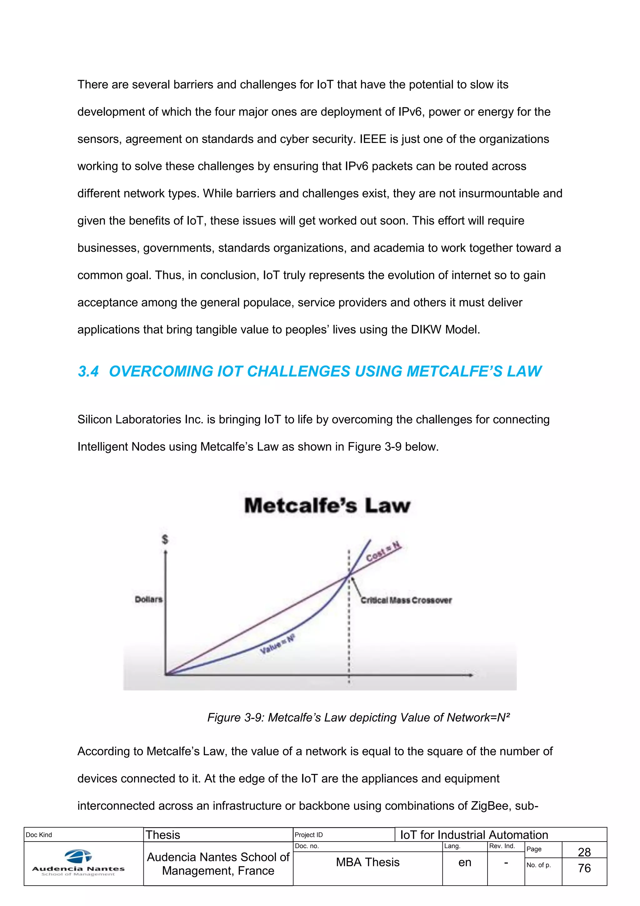 Doc Kind Thesis Project ID IoT for Industrial Automation
Audencia Nantes School of
Management, France
Doc. no. Lang. Rev. Ind.
Page
28
MBA Thesis en - No. of p.
76
There are several barriers and challenges for IoT that have the potential to slow its
development of which the four major ones are deployment of IPv6, power or energy for the
sensors, agreement on standards and cyber security. IEEE is just one of the organizations
working to solve these challenges by ensuring that IPv6 packets can be routed across
different network types. While barriers and challenges exist, they are not insurmountable and
given the benefits of IoT, these issues will get worked out soon. This effort will require
businesses, governments, standards organizations, and academia to work together toward a
common goal. Thus, in conclusion, IoT truly represents the evolution of internet so to gain
acceptance among the general populace, service providers and others it must deliver
applications that bring tangible value to peoples’ lives using the DIKW Model.
3.4 OVERCOMING IOT CHALLENGES USING METCALFE’S LAW
Silicon Laboratories Inc. is bringing IoT to life by overcoming the challenges for connecting
Intelligent Nodes using Metcalfe’s Law as shown in Figure 3-9 below.
Figure 3-9: Metcalfe’s Law depicting Value of Network=N²
According to Metcalfe’s Law, the value of a network is equal to the square of the number of
devices connected to it. At the edge of the IoT are the appliances and equipment
interconnected across an infrastructure or backbone using combinations of ZigBee, sub-
 