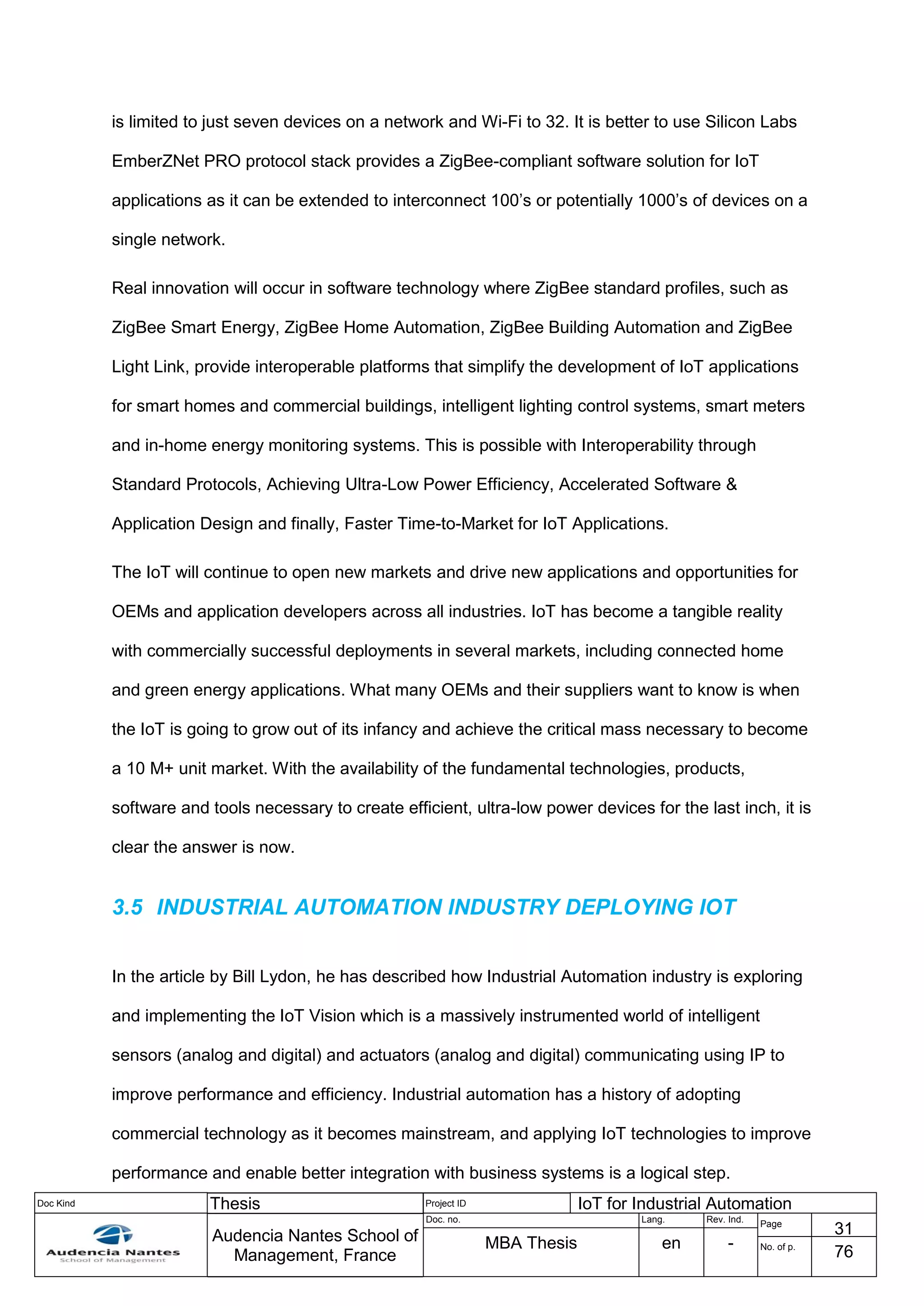 Doc Kind Thesis Project ID IoT for Industrial Automation
Audencia Nantes School of
Management, France
Doc. no. Lang. Rev. Ind.
Page
31
MBA Thesis en - No. of p.
76
is limited to just seven devices on a network and Wi-Fi to 32. It is better to use Silicon Labs
EmberZNet PRO protocol stack provides a ZigBee-compliant software solution for IoT
applications as it can be extended to interconnect 100’s or potentially 1000’s of devices on a
single network.
Real innovation will occur in software technology where ZigBee standard profiles, such as
ZigBee Smart Energy, ZigBee Home Automation, ZigBee Building Automation and ZigBee
Light Link, provide interoperable platforms that simplify the development of IoT applications
for smart homes and commercial buildings, intelligent lighting control systems, smart meters
and in-home energy monitoring systems. This is possible with Interoperability through
Standard Protocols, Achieving Ultra-Low Power Efficiency, Accelerated Software &
Application Design and finally, Faster Time-to-Market for IoT Applications.
The IoT will continue to open new markets and drive new applications and opportunities for
OEMs and application developers across all industries. IoT has become a tangible reality
with commercially successful deployments in several markets, including connected home
and green energy applications. What many OEMs and their suppliers want to know is when
the IoT is going to grow out of its infancy and achieve the critical mass necessary to become
a 10 M+ unit market. With the availability of the fundamental technologies, products,
software and tools necessary to create efficient, ultra-low power devices for the last inch, it is
clear the answer is now.
3.5 INDUSTRIAL AUTOMATION INDUSTRY DEPLOYING IOT
In the article by Bill Lydon, he has described how Industrial Automation industry is exploring
and implementing the IoT Vision which is a massively instrumented world of intelligent
sensors (analog and digital) and actuators (analog and digital) communicating using IP to
improve performance and efficiency. Industrial automation has a history of adopting
commercial technology as it becomes mainstream, and applying IoT technologies to improve
performance and enable better integration with business systems is a logical step.
 