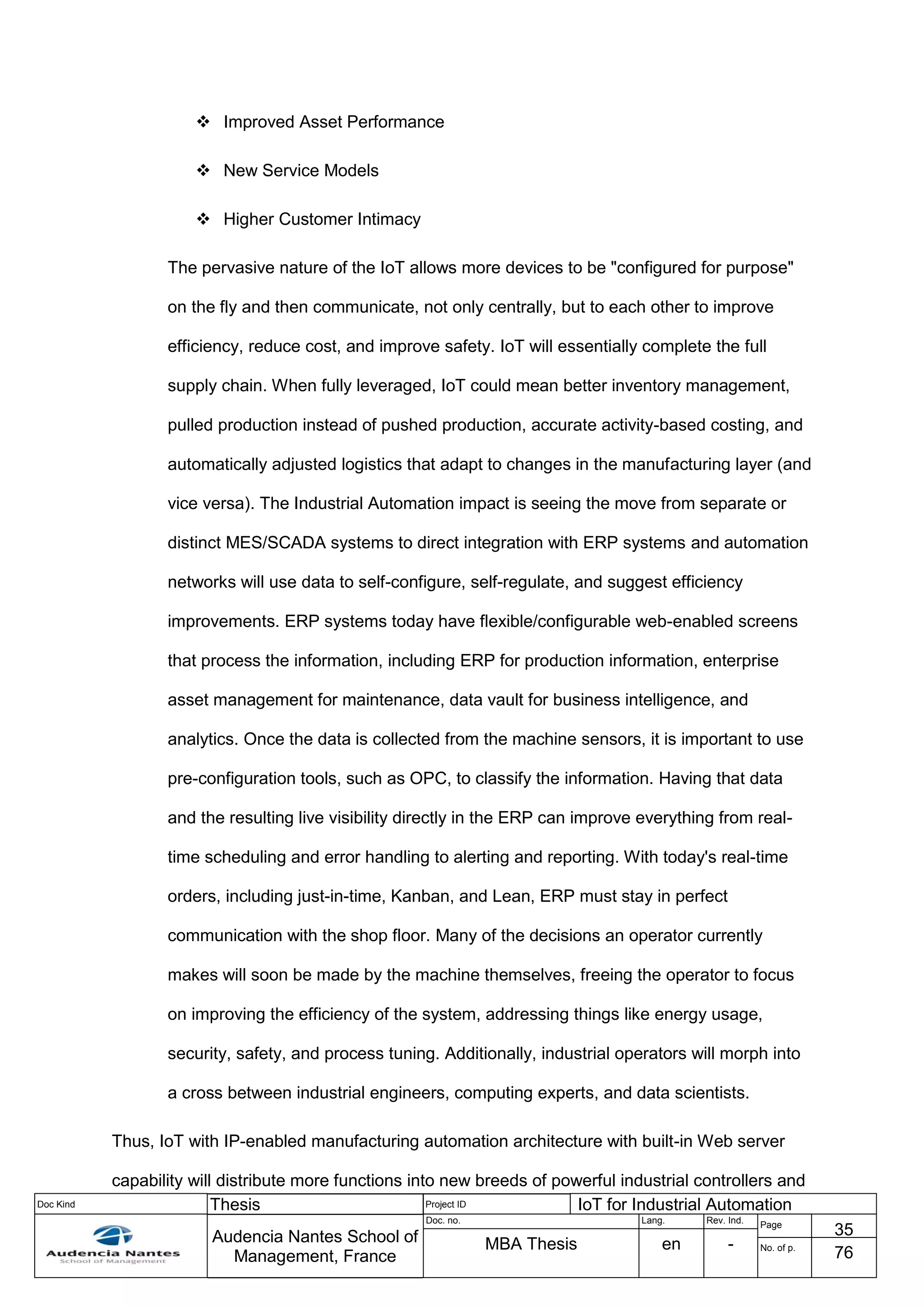 Doc Kind Thesis Project ID IoT for Industrial Automation
Audencia Nantes School of
Management, France
Doc. no. Lang. Rev. Ind.
Page
35
MBA Thesis en - No. of p.
76
 Improved Asset Performance
 New Service Models
 Higher Customer Intimacy
The pervasive nature of the IoT allows more devices to be "configured for purpose"
on the fly and then communicate, not only centrally, but to each other to improve
efficiency, reduce cost, and improve safety. IoT will essentially complete the full
supply chain. When fully leveraged, IoT could mean better inventory management,
pulled production instead of pushed production, accurate activity-based costing, and
automatically adjusted logistics that adapt to changes in the manufacturing layer (and
vice versa). The Industrial Automation impact is seeing the move from separate or
distinct MES/SCADA systems to direct integration with ERP systems and automation
networks will use data to self-configure, self-regulate, and suggest efficiency
improvements. ERP systems today have flexible/configurable web-enabled screens
that process the information, including ERP for production information, enterprise
asset management for maintenance, data vault for business intelligence, and
analytics. Once the data is collected from the machine sensors, it is important to use
pre-configuration tools, such as OPC, to classify the information. Having that data
and the resulting live visibility directly in the ERP can improve everything from real-
time scheduling and error handling to alerting and reporting. With today's real-time
orders, including just-in-time, Kanban, and Lean, ERP must stay in perfect
communication with the shop floor. Many of the decisions an operator currently
makes will soon be made by the machine themselves, freeing the operator to focus
on improving the efficiency of the system, addressing things like energy usage,
security, safety, and process tuning. Additionally, industrial operators will morph into
a cross between industrial engineers, computing experts, and data scientists.
Thus, IoT with IP-enabled manufacturing automation architecture with built-in Web server
capability will distribute more functions into new breeds of powerful industrial controllers and
 