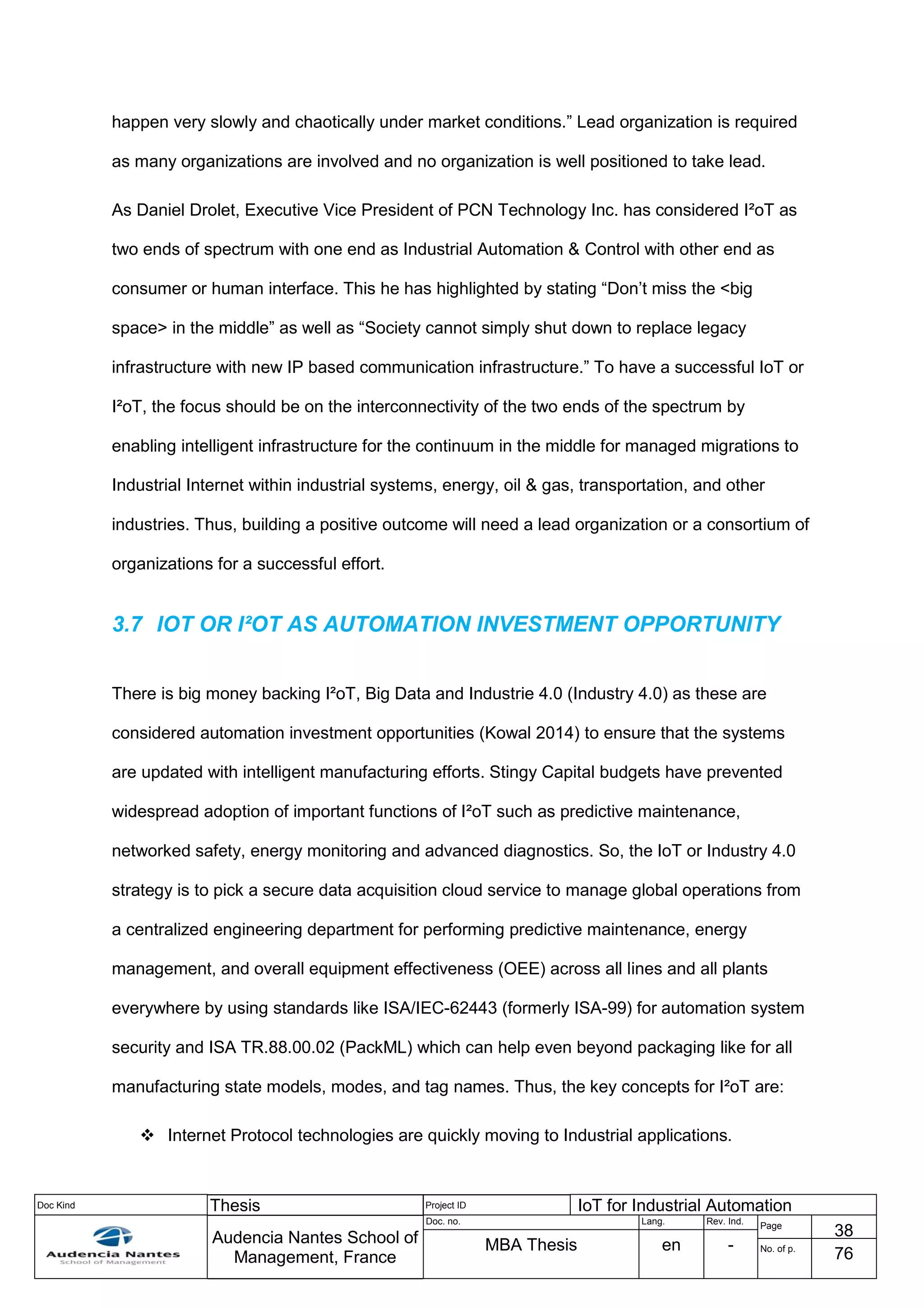 Doc Kind Thesis Project ID IoT for Industrial Automation
Audencia Nantes School of
Management, France
Doc. no. Lang. Rev. Ind.
Page
38
MBA Thesis en - No. of p.
76
happen very slowly and chaotically under market conditions.” Lead organization is required
as many organizations are involved and no organization is well positioned to take lead.
As Daniel Drolet, Executive Vice President of PCN Technology Inc. has considered I²oT as
two ends of spectrum with one end as Industrial Automation & Control with other end as
consumer or human interface. This he has highlighted by stating “Don’t miss the <big
space> in the middle” as well as “Society cannot simply shut down to replace legacy
infrastructure with new IP based communication infrastructure.” To have a successful IoT or
I²oT, the focus should be on the interconnectivity of the two ends of the spectrum by
enabling intelligent infrastructure for the continuum in the middle for managed migrations to
Industrial Internet within industrial systems, energy, oil & gas, transportation, and other
industries. Thus, building a positive outcome will need a lead organization or a consortium of
organizations for a successful effort.
3.7 IOT OR I²OT AS AUTOMATION INVESTMENT OPPORTUNITY
There is big money backing I²oT, Big Data and Industrie 4.0 (Industry 4.0) as these are
considered automation investment opportunities (Kowal 2014) to ensure that the systems
are updated with intelligent manufacturing efforts. Stingy Capital budgets have prevented
widespread adoption of important functions of I²oT such as predictive maintenance,
networked safety, energy monitoring and advanced diagnostics. So, the IoT or Industry 4.0
strategy is to pick a secure data acquisition cloud service to manage global operations from
a centralized engineering department for performing predictive maintenance, energy
management, and overall equipment effectiveness (OEE) across all lines and all plants
everywhere by using standards like ISA/IEC-62443 (formerly ISA-99) for automation system
security and ISA TR.88.00.02 (PackML) which can help even beyond packaging like for all
manufacturing state models, modes, and tag names. Thus, the key concepts for I²oT are:
 Internet Protocol technologies are quickly moving to Industrial applications.
 