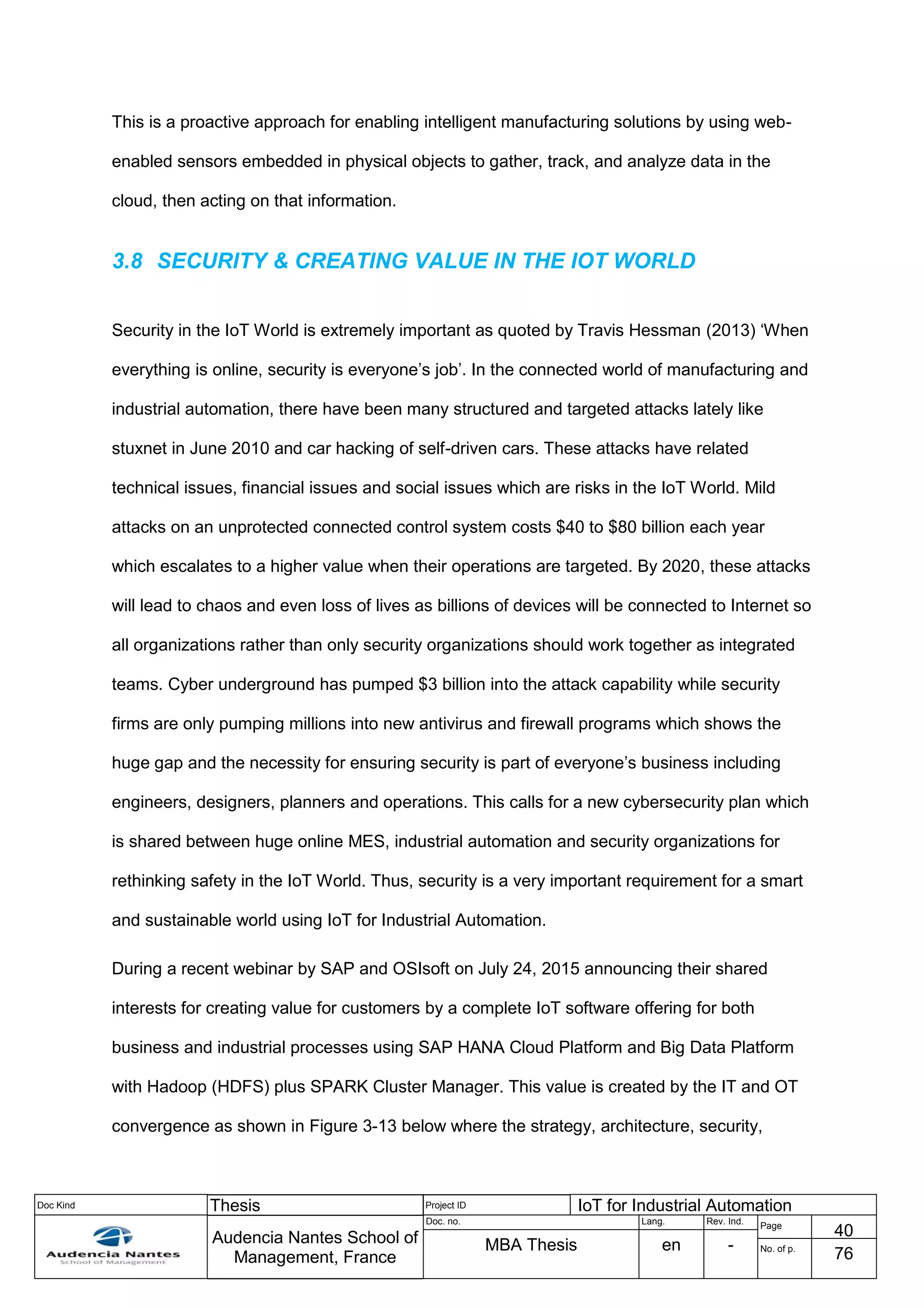 Doc Kind Thesis Project ID IoT for Industrial Automation
Audencia Nantes School of
Management, France
Doc. no. Lang. Rev. Ind.
Page
40
MBA Thesis en - No. of p.
76
This is a proactive approach for enabling intelligent manufacturing solutions by using web-
enabled sensors embedded in physical objects to gather, track, and analyze data in the
cloud, then acting on that information.
3.8 SECURITY & CREATING VALUE IN THE IOT WORLD
Security in the IoT World is extremely important as quoted by Travis Hessman (2013) ‘When
everything is online, security is everyone’s job’. In the connected world of manufacturing and
industrial automation, there have been many structured and targeted attacks lately like
stuxnet in June 2010 and car hacking of self-driven cars. These attacks have related
technical issues, financial issues and social issues which are risks in the IoT World. Mild
attacks on an unprotected connected control system costs $40 to $80 billion each year
which escalates to a higher value when their operations are targeted. By 2020, these attacks
will lead to chaos and even loss of lives as billions of devices will be connected to Internet so
all organizations rather than only security organizations should work together as integrated
teams. Cyber underground has pumped $3 billion into the attack capability while security
firms are only pumping millions into new antivirus and firewall programs which shows the
huge gap and the necessity for ensuring security is part of everyone’s business including
engineers, designers, planners and operations. This calls for a new cybersecurity plan which
is shared between huge online MES, industrial automation and security organizations for
rethinking safety in the IoT World. Thus, security is a very important requirement for a smart
and sustainable world using IoT for Industrial Automation.
During a recent webinar by SAP and OSIsoft on July 24, 2015 announcing their shared
interests for creating value for customers by a complete IoT software offering for both
business and industrial processes using SAP HANA Cloud Platform and Big Data Platform
with Hadoop (HDFS) plus SPARK Cluster Manager. This value is created by the IT and OT
convergence as shown in Figure 3-13 below where the strategy, architecture, security,
 