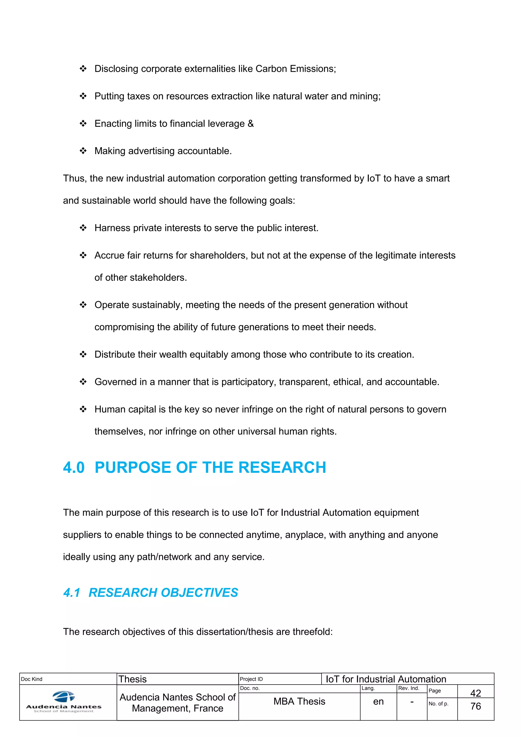 Doc Kind Thesis Project ID IoT for Industrial Automation
Audencia Nantes School of
Management, France
Doc. no. Lang. Rev. Ind.
Page
42
MBA Thesis en - No. of p.
76
 Disclosing corporate externalities like Carbon Emissions;
 Putting taxes on resources extraction like natural water and mining;
 Enacting limits to financial leverage &
 Making advertising accountable.
Thus, the new industrial automation corporation getting transformed by IoT to have a smart
and sustainable world should have the following goals:
 Harness private interests to serve the public interest.
 Accrue fair returns for shareholders, but not at the expense of the legitimate interests
of other stakeholders.
 Operate sustainably, meeting the needs of the present generation without
compromising the ability of future generations to meet their needs.
 Distribute their wealth equitably among those who contribute to its creation.
 Governed in a manner that is participatory, transparent, ethical, and accountable.
 Human capital is the key so never infringe on the right of natural persons to govern
themselves, nor infringe on other universal human rights.
4.0 PURPOSE OF THE RESEARCH
The main purpose of this research is to use IoT for Industrial Automation equipment
suppliers to enable things to be connected anytime, anyplace, with anything and anyone
ideally using any path/network and any service.
4.1 RESEARCH OBJECTIVES
The research objectives of this dissertation/thesis are threefold:
 