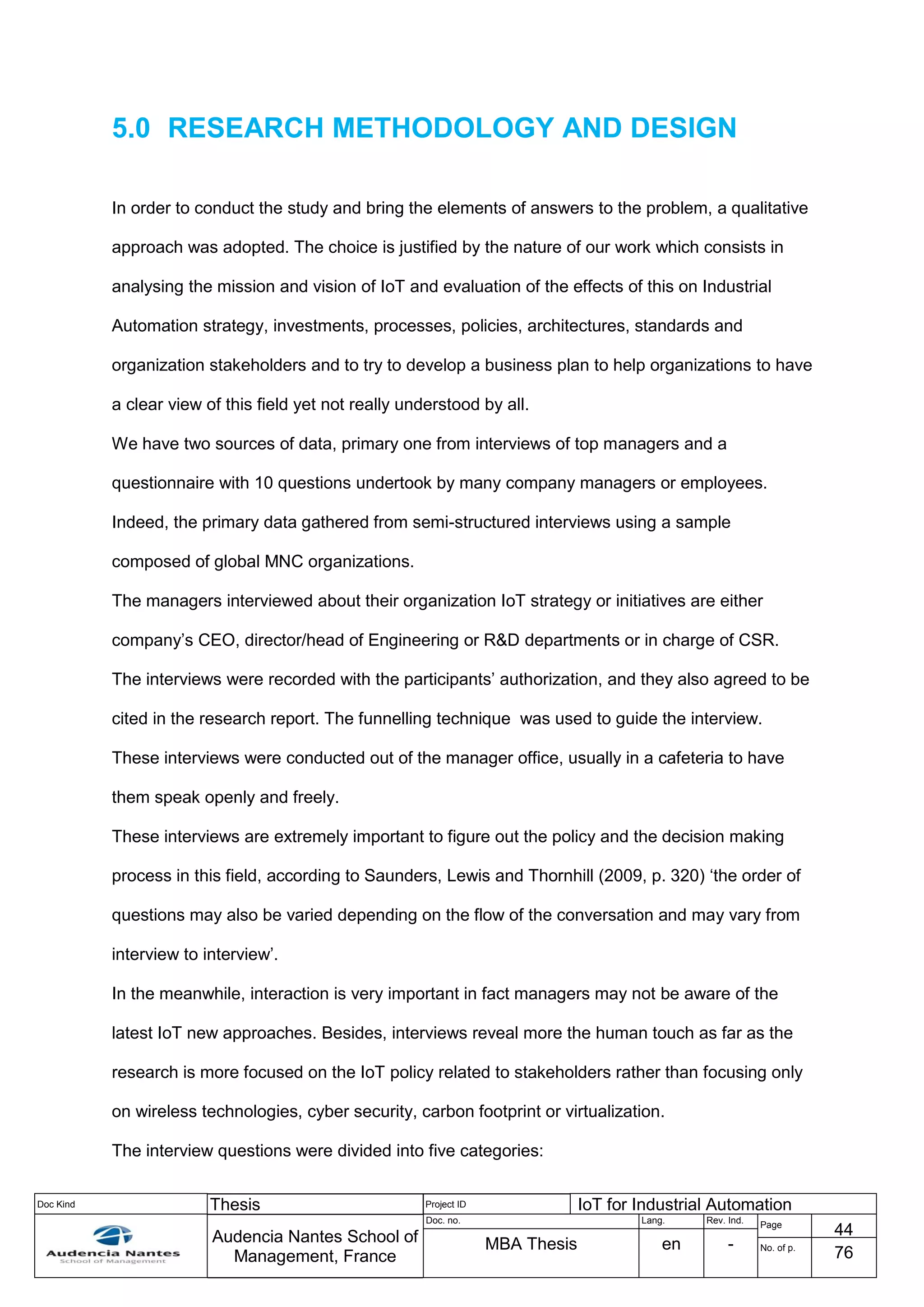 Doc Kind Thesis Project ID IoT for Industrial Automation
Audencia Nantes School of
Management, France
Doc. no. Lang. Rev. Ind.
Page
44
MBA Thesis en - No. of p.
76
5.0 RESEARCH METHODOLOGY AND DESIGN
In order to conduct the study and bring the elements of answers to the problem, a qualitative
approach was adopted. The choice is justified by the nature of our work which consists in
analysing the mission and vision of IoT and evaluation of the effects of this on Industrial
Automation strategy, investments, processes, policies, architectures, standards and
organization stakeholders and to try to develop a business plan to help organizations to have
a clear view of this field yet not really understood by all.
We have two sources of data, primary one from interviews of top managers and a
questionnaire with 10 questions undertook by many company managers or employees.
Indeed, the primary data gathered from semi-structured interviews using a sample
composed of global MNC organizations.
The managers interviewed about their organization IoT strategy or initiatives are either
company’s CEO, director/head of Engineering or R&D departments or in charge of CSR.
The interviews were recorded with the participants’ authorization, and they also agreed to be
cited in the research report. The funnelling technique was used to guide the interview.
These interviews were conducted out of the manager office, usually in a cafeteria to have
them speak openly and freely.
These interviews are extremely important to figure out the policy and the decision making
process in this field, according to Saunders, Lewis and Thornhill (2009, p. 320) ‘the order of
questions may also be varied depending on the flow of the conversation and may vary from
interview to interview’.
In the meanwhile, interaction is very important in fact managers may not be aware of the
latest IoT new approaches. Besides, interviews reveal more the human touch as far as the
research is more focused on the IoT policy related to stakeholders rather than focusing only
on wireless technologies, cyber security, carbon footprint or virtualization.
The interview questions were divided into five categories:
 