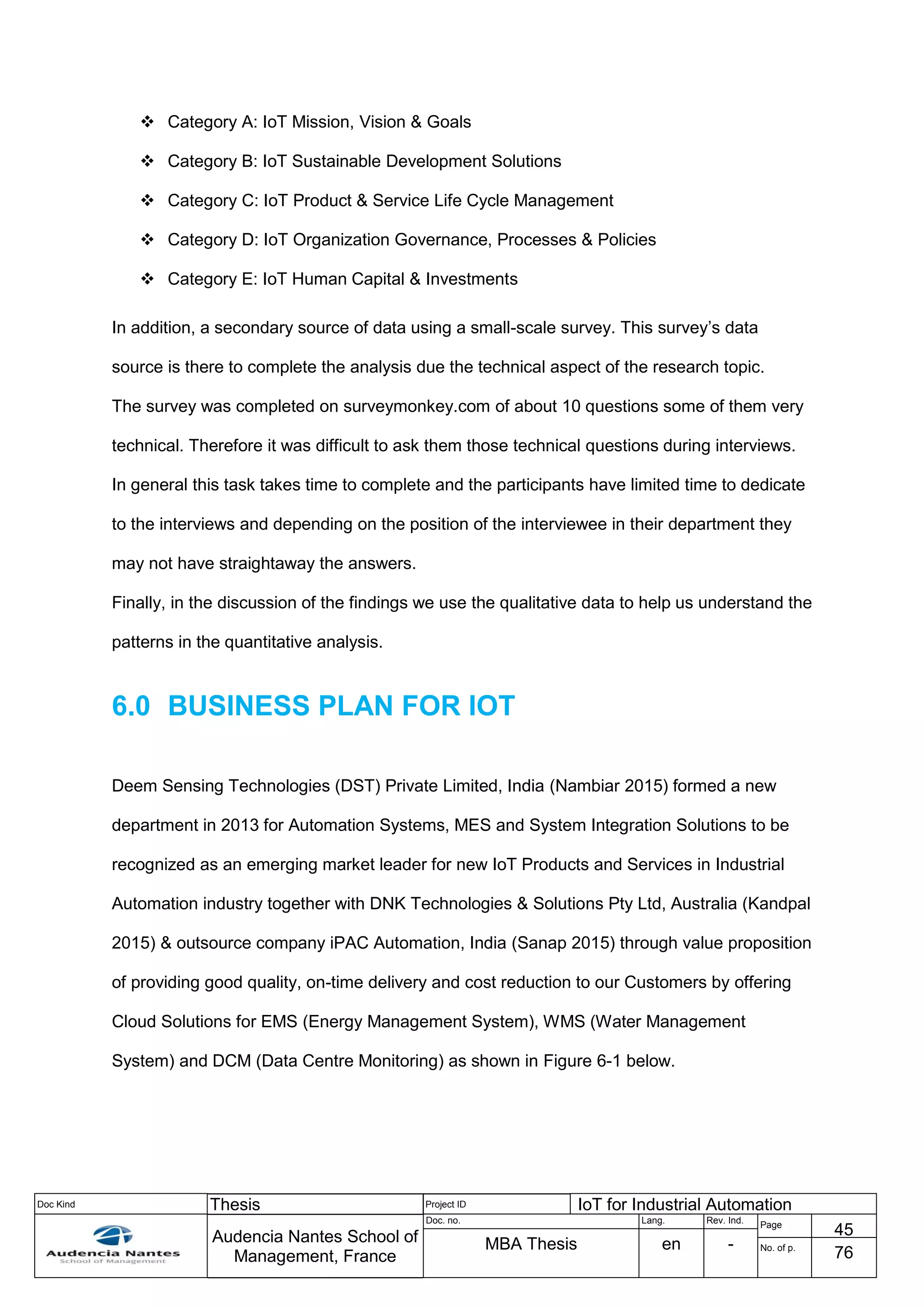 Doc Kind Thesis Project ID IoT for Industrial Automation
Audencia Nantes School of
Management, France
Doc. no. Lang. Rev. Ind.
Page
45
MBA Thesis en - No. of p.
76
 Category A: IoT Mission, Vision & Goals
 Category B: IoT Sustainable Development Solutions
 Category C: IoT Product & Service Life Cycle Management
 Category D: IoT Organization Governance, Processes & Policies
 Category E: IoT Human Capital & Investments
In addition, a secondary source of data using a small-scale survey. This survey’s data
source is there to complete the analysis due the technical aspect of the research topic.
The survey was completed on surveymonkey.com of about 10 questions some of them very
technical. Therefore it was difficult to ask them those technical questions during interviews.
In general this task takes time to complete and the participants have limited time to dedicate
to the interviews and depending on the position of the interviewee in their department they
may not have straightaway the answers.
Finally, in the discussion of the findings we use the qualitative data to help us understand the
patterns in the quantitative analysis.
6.0 BUSINESS PLAN FOR IOT
Deem Sensing Technologies (DST) Private Limited, India (Nambiar 2015) formed a new
department in 2013 for Automation Systems, MES and System Integration Solutions to be
recognized as an emerging market leader for new IoT Products and Services in Industrial
Automation industry together with DNK Technologies & Solutions Pty Ltd, Australia (Kandpal
2015) & outsource company iPAC Automation, India (Sanap 2015) through value proposition
of providing good quality, on-time delivery and cost reduction to our Customers by offering
Cloud Solutions for EMS (Energy Management System), WMS (Water Management
System) and DCM (Data Centre Monitoring) as shown in Figure 6-1 below.
 
