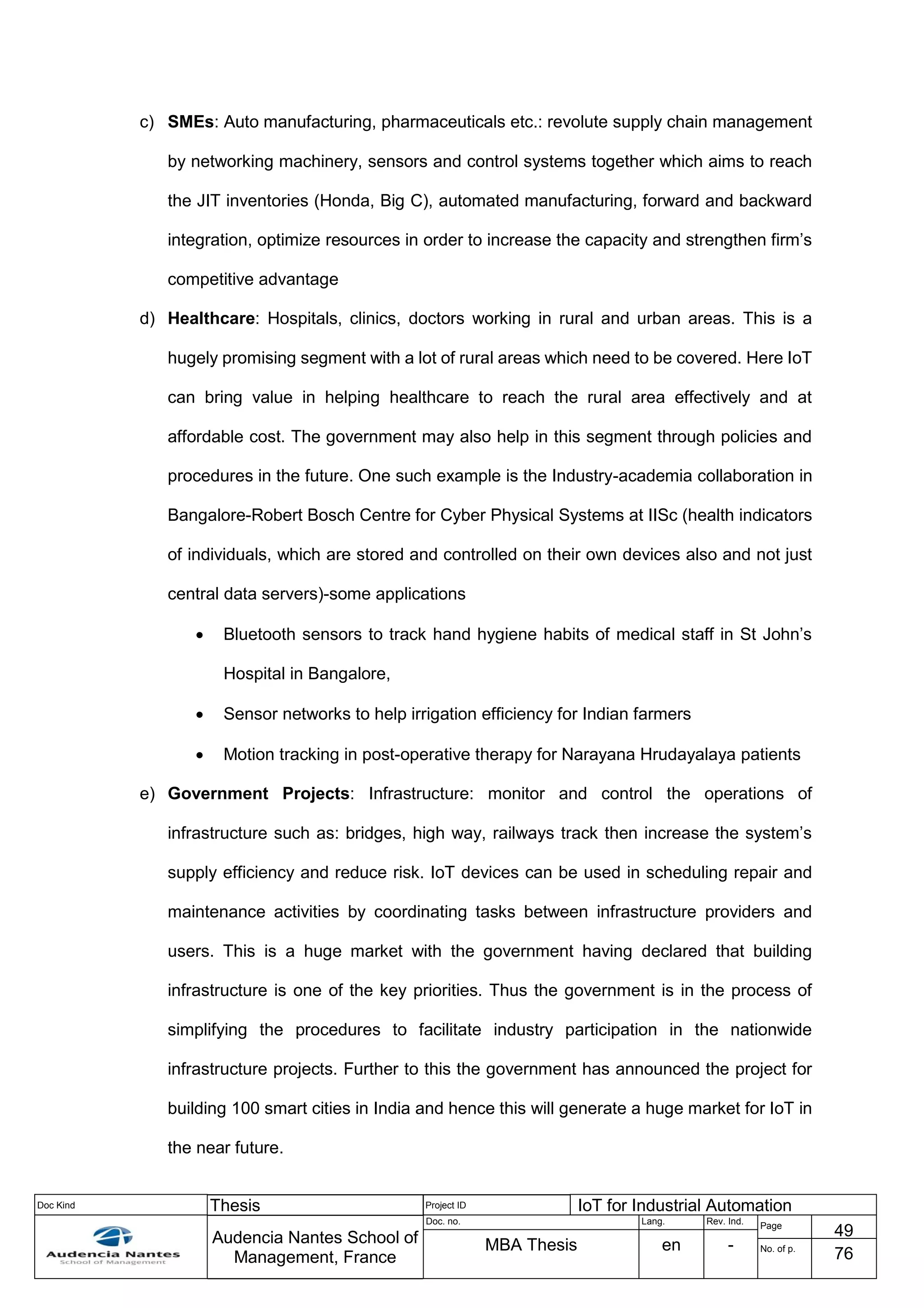 Doc Kind Thesis Project ID IoT for Industrial Automation
Audencia Nantes School of
Management, France
Doc. no. Lang. Rev. Ind.
Page
49
MBA Thesis en - No. of p.
76
c) SMEs: Auto manufacturing, pharmaceuticals etc.: revolute supply chain management
by networking machinery, sensors and control systems together which aims to reach
the JIT inventories (Honda, Big C), automated manufacturing, forward and backward
integration, optimize resources in order to increase the capacity and strengthen firm’s
competitive advantage
d) Healthcare: Hospitals, clinics, doctors working in rural and urban areas. This is a
hugely promising segment with a lot of rural areas which need to be covered. Here IoT
can bring value in helping healthcare to reach the rural area effectively and at
affordable cost. The government may also help in this segment through policies and
procedures in the future. One such example is the Industry-academia collaboration in
Bangalore-Robert Bosch Centre for Cyber Physical Systems at IISc (health indicators
of individuals, which are stored and controlled on their own devices also and not just
central data servers)-some applications
 Bluetooth sensors to track hand hygiene habits of medical staff in St John’s
Hospital in Bangalore,
 Sensor networks to help irrigation efficiency for Indian farmers
 Motion tracking in post-operative therapy for Narayana Hrudayalaya patients
e) Government Projects: Infrastructure: monitor and control the operations of
infrastructure such as: bridges, high way, railways track then increase the system’s
supply efficiency and reduce risk. IoT devices can be used in scheduling repair and
maintenance activities by coordinating tasks between infrastructure providers and
users. This is a huge market with the government having declared that building
infrastructure is one of the key priorities. Thus the government is in the process of
simplifying the procedures to facilitate industry participation in the nationwide
infrastructure projects. Further to this the government has announced the project for
building 100 smart cities in India and hence this will generate a huge market for IoT in
the near future.
 
