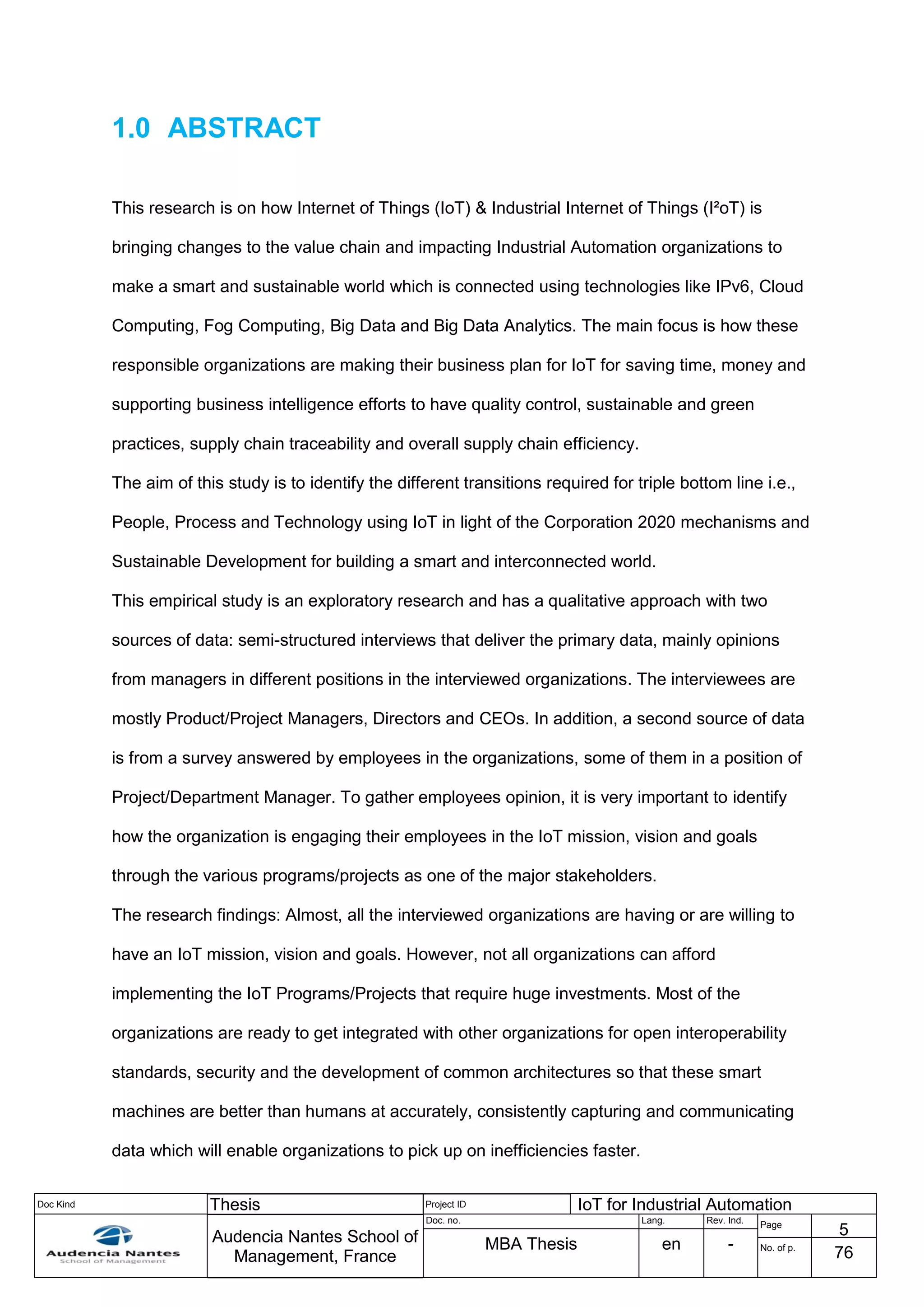 Doc Kind Thesis Project ID IoT for Industrial Automation
Audencia Nantes School of
Management, France
Doc. no. Lang. Rev. Ind.
Page
5
MBA Thesis en - No. of p.
76
1.0 ABSTRACT
This research is on how Internet of Things (IoT) & Industrial Internet of Things (I²oT) is
bringing changes to the value chain and impacting Industrial Automation organizations to
make a smart and sustainable world which is connected using technologies like IPv6, Cloud
Computing, Fog Computing, Big Data and Big Data Analytics. The main focus is how these
responsible organizations are making their business plan for IoT for saving time, money and
supporting business intelligence efforts to have quality control, sustainable and green
practices, supply chain traceability and overall supply chain efficiency.
The aim of this study is to identify the different transitions required for triple bottom line i.e.,
People, Process and Technology using IoT in light of the Corporation 2020 mechanisms and
Sustainable Development for building a smart and interconnected world.
This empirical study is an exploratory research and has a qualitative approach with two
sources of data: semi-structured interviews that deliver the primary data, mainly opinions
from managers in different positions in the interviewed organizations. The interviewees are
mostly Product/Project Managers, Directors and CEOs. In addition, a second source of data
is from a survey answered by employees in the organizations, some of them in a position of
Project/Department Manager. To gather employees opinion, it is very important to identify
how the organization is engaging their employees in the IoT mission, vision and goals
through the various programs/projects as one of the major stakeholders.
The research findings: Almost, all the interviewed organizations are having or are willing to
have an IoT mission, vision and goals. However, not all organizations can afford
implementing the IoT Programs/Projects that require huge investments. Most of the
organizations are ready to get integrated with other organizations for open interoperability
standards, security and the development of common architectures so that these smart
machines are better than humans at accurately, consistently capturing and communicating
data which will enable organizations to pick up on inefficiencies faster.
 