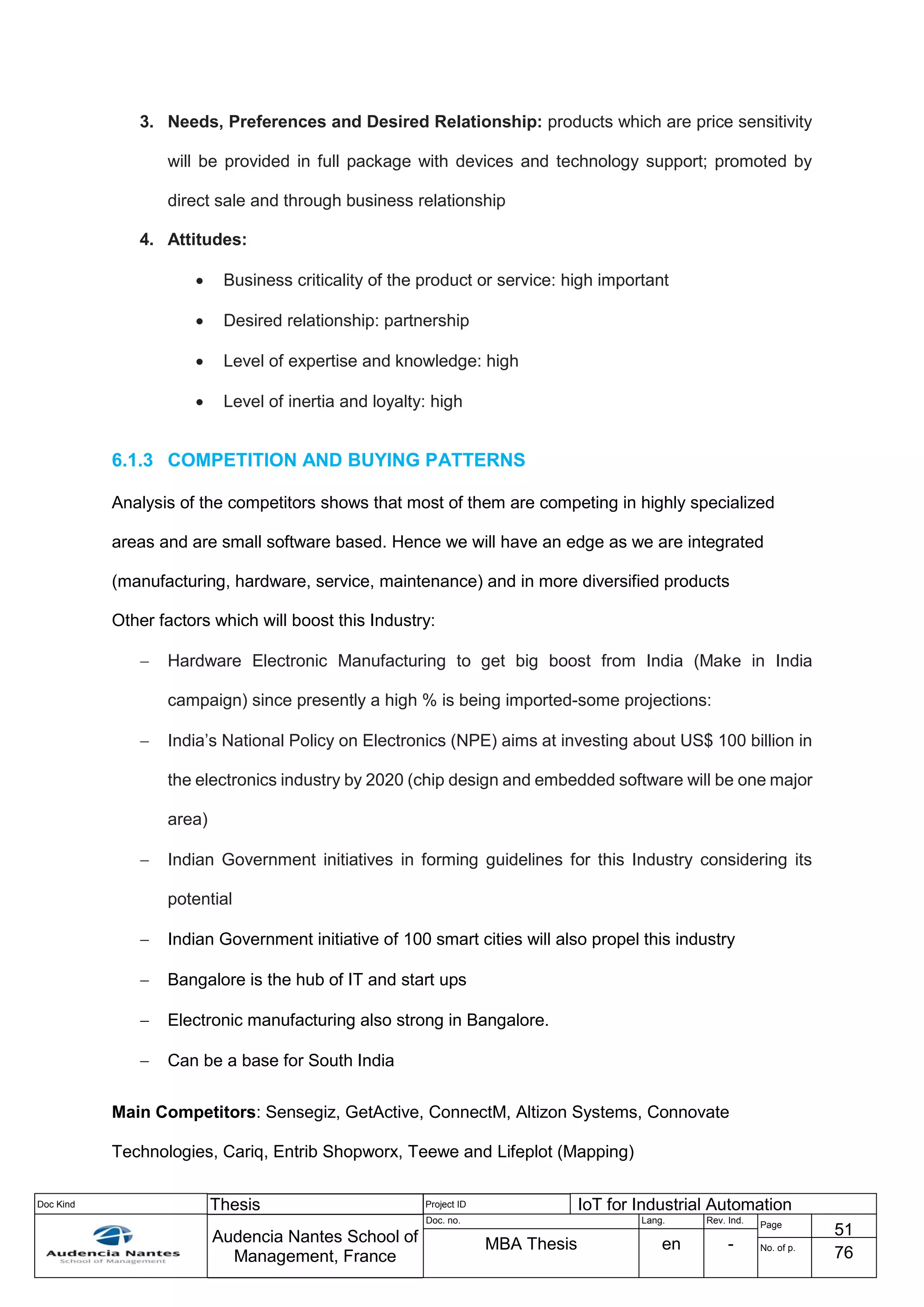 Doc Kind Thesis Project ID IoT for Industrial Automation
Audencia Nantes School of
Management, France
Doc. no. Lang. Rev. Ind.
Page
51
MBA Thesis en - No. of p.
76
3. Needs, Preferences and Desired Relationship: products which are price sensitivity
will be provided in full package with devices and technology support; promoted by
direct sale and through business relationship
4. Attitudes:
 Business criticality of the product or service: high important
 Desired relationship: partnership
 Level of expertise and knowledge: high
 Level of inertia and loyalty: high
6.1.3 COMPETITION AND BUYING PATTERNS
Analysis of the competitors shows that most of them are competing in highly specialized
areas and are small software based. Hence we will have an edge as we are integrated
(manufacturing, hardware, service, maintenance) and in more diversified products
Other factors which will boost this Industry:
 Hardware Electronic Manufacturing to get big boost from India (Make in India
campaign) since presently a high % is being imported-some projections:
 India’s National Policy on Electronics (NPE) aims at investing about US$ 100 billion in
the electronics industry by 2020 (chip design and embedded software will be one major
area)
 Indian Government initiatives in forming guidelines for this Industry considering its
potential
 Indian Government initiative of 100 smart cities will also propel this industry
 Bangalore is the hub of IT and start ups
 Electronic manufacturing also strong in Bangalore.
 Can be a base for South India
Main Competitors: Sensegiz, GetActive, ConnectM, Altizon Systems, Connovate
Technologies, Cariq, Entrib Shopworx, Teewe and Lifeplot (Mapping)
 