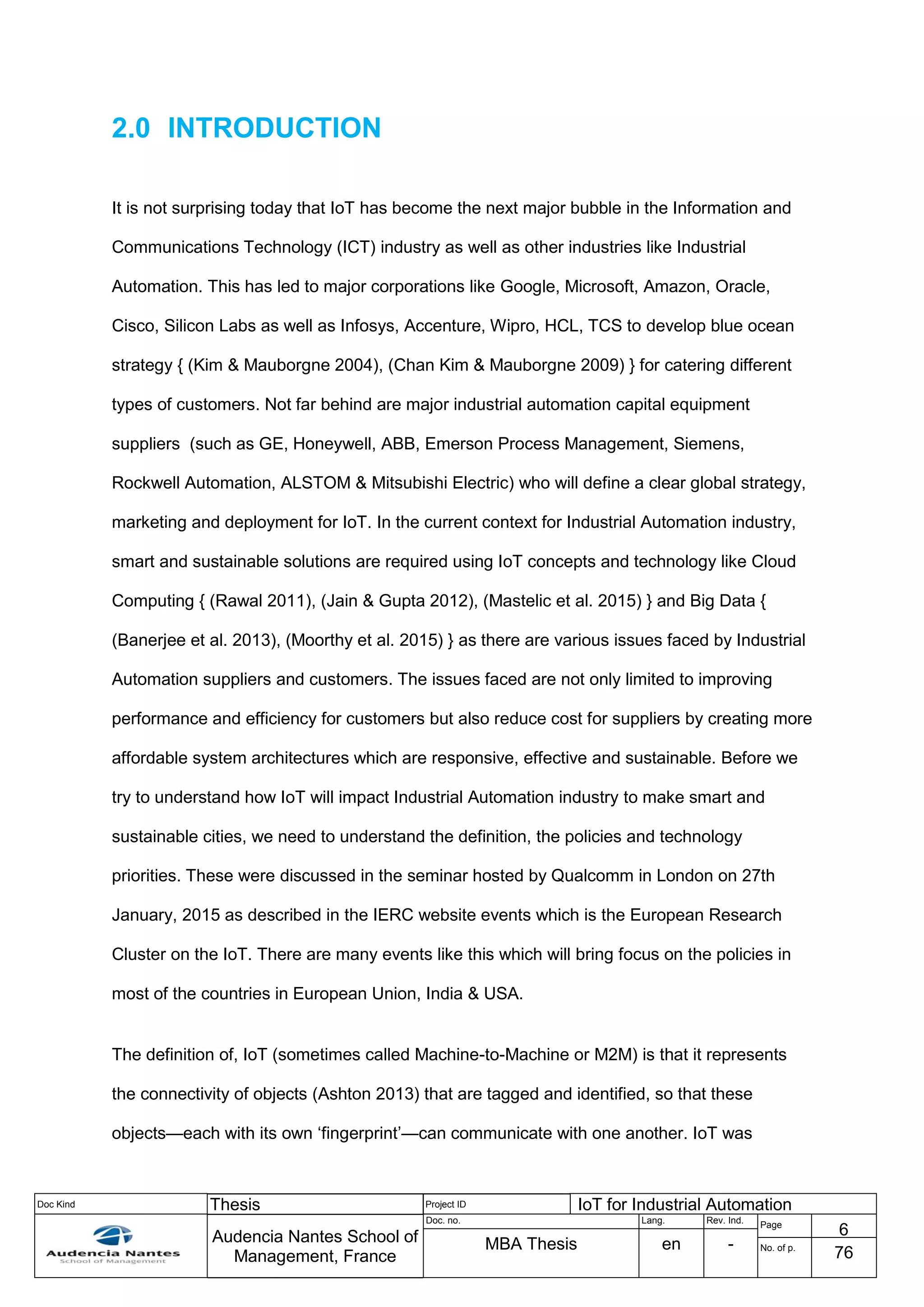 Doc Kind Thesis Project ID IoT for Industrial Automation
Audencia Nantes School of
Management, France
Doc. no. Lang. Rev. Ind.
Page
6
MBA Thesis en - No. of p.
76
2.0 INTRODUCTION
It is not surprising today that IoT has become the next major bubble in the Information and
Communications Technology (ICT) industry as well as other industries like Industrial
Automation. This has led to major corporations like Google, Microsoft, Amazon, Oracle,
Cisco, Silicon Labs as well as Infosys, Accenture, Wipro, HCL, TCS to develop blue ocean
strategy { (Kim & Mauborgne 2004), (Chan Kim & Mauborgne 2009) } for catering different
types of customers. Not far behind are major industrial automation capital equipment
suppliers (such as GE, Honeywell, ABB, Emerson Process Management, Siemens,
Rockwell Automation, ALSTOM & Mitsubishi Electric) who will define a clear global strategy,
marketing and deployment for IoT. In the current context for Industrial Automation industry,
smart and sustainable solutions are required using IoT concepts and technology like Cloud
Computing { (Rawal 2011), (Jain & Gupta 2012), (Mastelic et al. 2015) } and Big Data {
(Banerjee et al. 2013), (Moorthy et al. 2015) } as there are various issues faced by Industrial
Automation suppliers and customers. The issues faced are not only limited to improving
performance and efficiency for customers but also reduce cost for suppliers by creating more
affordable system architectures which are responsive, effective and sustainable. Before we
try to understand how IoT will impact Industrial Automation industry to make smart and
sustainable cities, we need to understand the definition, the policies and technology
priorities. These were discussed in the seminar hosted by Qualcomm in London on 27th
January, 2015 as described in the IERC website events which is the European Research
Cluster on the IoT. There are many events like this which will bring focus on the policies in
most of the countries in European Union, India & USA.
The definition of, IoT (sometimes called Machine-to-Machine or M2M) is that it represents
the connectivity of objects (Ashton 2013) that are tagged and identified, so that these
objects—each with its own ‘fingerprint’—can communicate with one another. IoT was
 