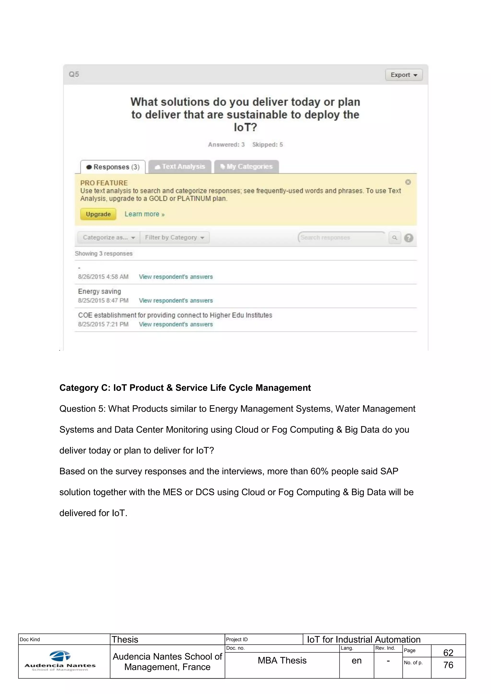 Doc Kind Thesis Project ID IoT for Industrial Automation
Audencia Nantes School of
Management, France
Doc. no. Lang. Rev. Ind.
Page
62
MBA Thesis en - No. of p.
76
Category C: IoT Product & Service Life Cycle Management
Question 5: What Products similar to Energy Management Systems, Water Management
Systems and Data Center Monitoring using Cloud or Fog Computing & Big Data do you
deliver today or plan to deliver for IoT?
Based on the survey responses and the interviews, more than 60% people said SAP
solution together with the MES or DCS using Cloud or Fog Computing & Big Data will be
delivered for IoT.
 