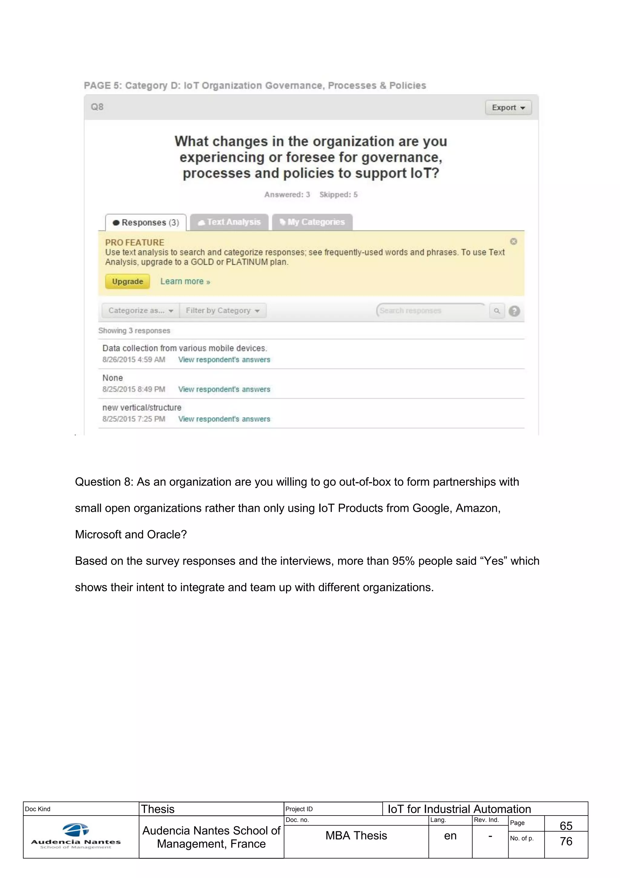 Doc Kind Thesis Project ID IoT for Industrial Automation
Audencia Nantes School of
Management, France
Doc. no. Lang. Rev. Ind.
Page
65
MBA Thesis en - No. of p.
76
Question 8: As an organization are you willing to go out-of-box to form partnerships with
small open organizations rather than only using IoT Products from Google, Amazon,
Microsoft and Oracle?
Based on the survey responses and the interviews, more than 95% people said “Yes” which
shows their intent to integrate and team up with different organizations.
 
