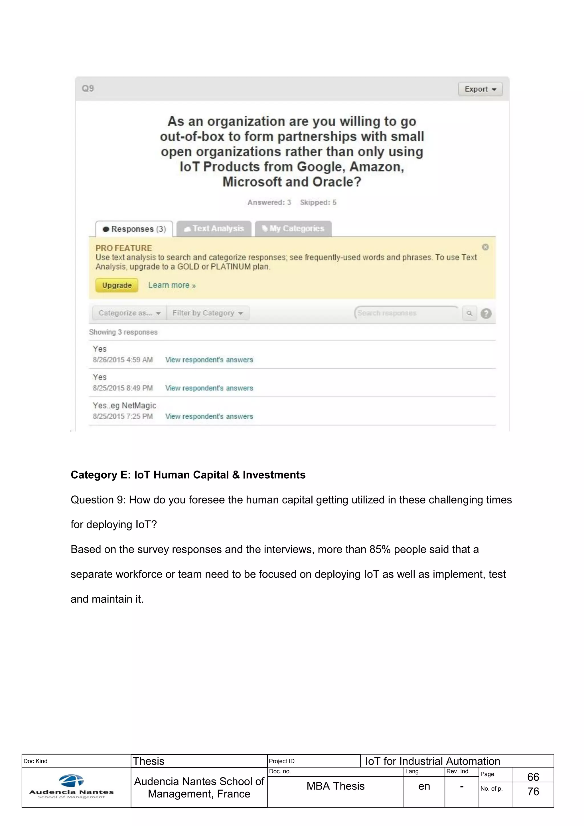 Doc Kind Thesis Project ID IoT for Industrial Automation
Audencia Nantes School of
Management, France
Doc. no. Lang. Rev. Ind.
Page
66
MBA Thesis en - No. of p.
76
Category E: IoT Human Capital & Investments
Question 9: How do you foresee the human capital getting utilized in these challenging times
for deploying IoT?
Based on the survey responses and the interviews, more than 85% people said that a
separate workforce or team need to be focused on deploying IoT as well as implement, test
and maintain it.
 