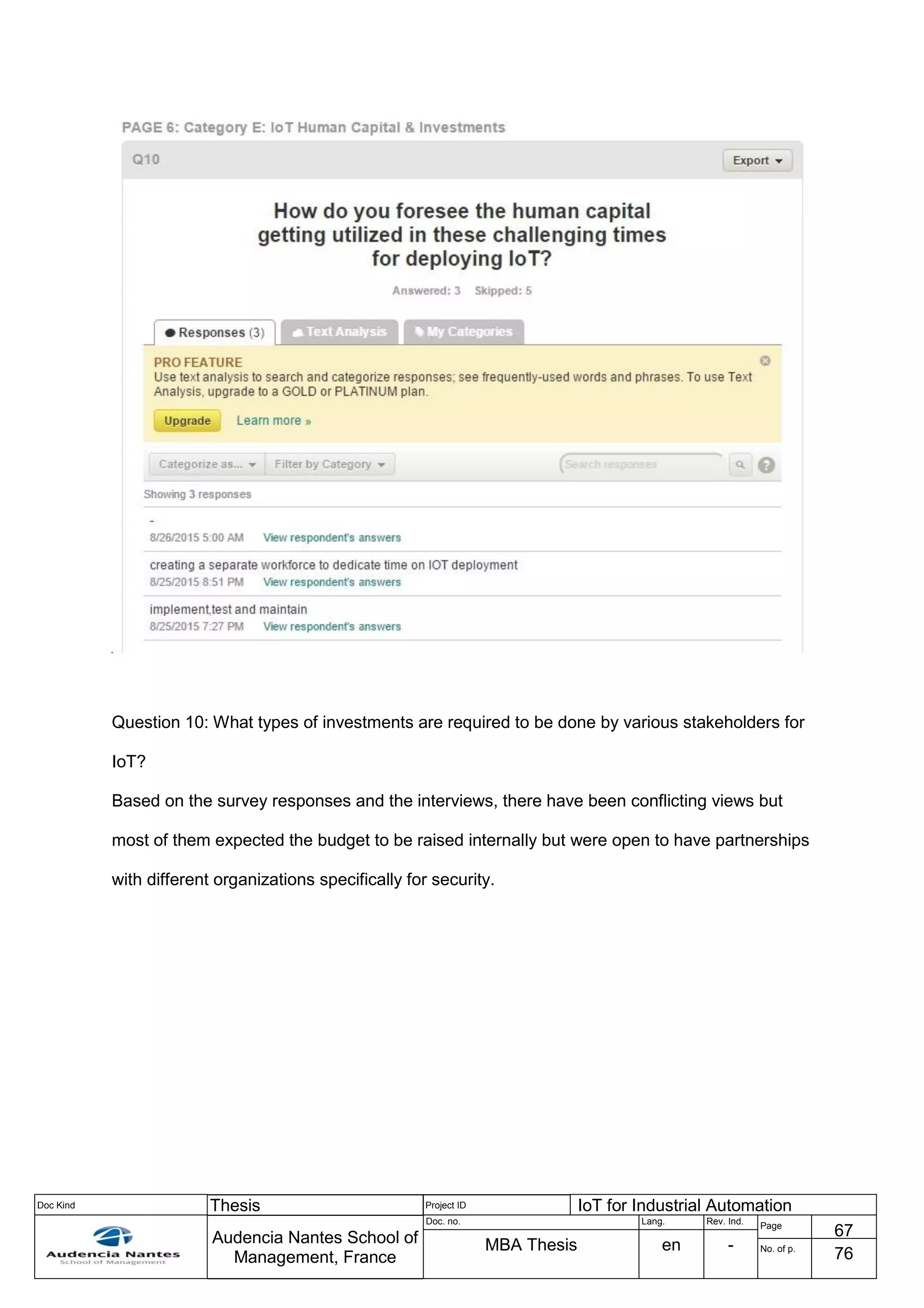 Doc Kind Thesis Project ID IoT for Industrial Automation
Audencia Nantes School of
Management, France
Doc. no. Lang. Rev. Ind.
Page
67
MBA Thesis en - No. of p.
76
Question 10: What types of investments are required to be done by various stakeholders for
IoT?
Based on the survey responses and the interviews, there have been conflicting views but
most of them expected the budget to be raised internally but were open to have partnerships
with different organizations specifically for security.
 