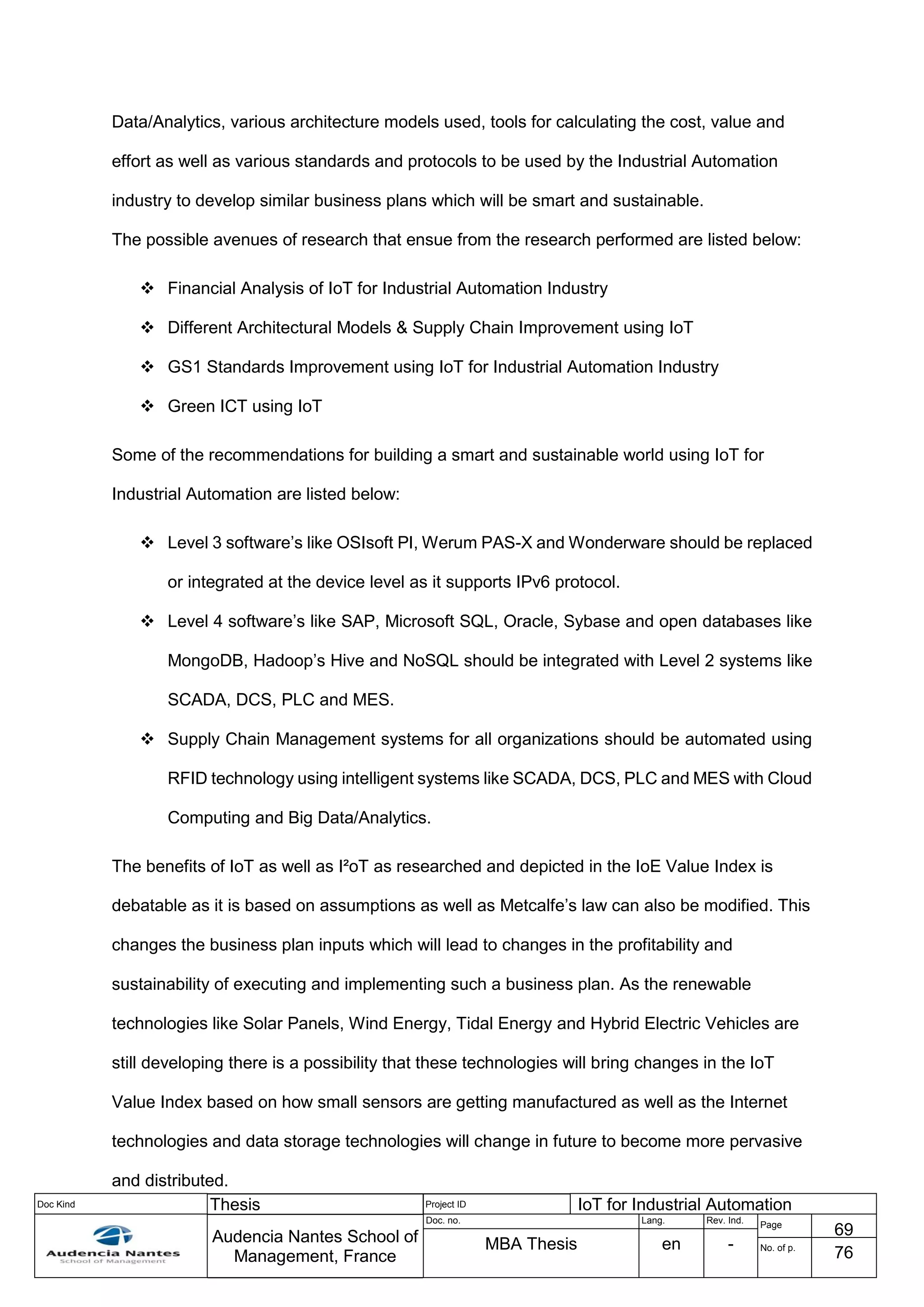 Doc Kind Thesis Project ID IoT for Industrial Automation
Audencia Nantes School of
Management, France
Doc. no. Lang. Rev. Ind.
Page
69
MBA Thesis en - No. of p.
76
Data/Analytics, various architecture models used, tools for calculating the cost, value and
effort as well as various standards and protocols to be used by the Industrial Automation
industry to develop similar business plans which will be smart and sustainable.
The possible avenues of research that ensue from the research performed are listed below:
 Financial Analysis of IoT for Industrial Automation Industry
 Different Architectural Models & Supply Chain Improvement using IoT
 GS1 Standards Improvement using IoT for Industrial Automation Industry
 Green ICT using IoT
Some of the recommendations for building a smart and sustainable world using IoT for
Industrial Automation are listed below:
 Level 3 software’s like OSIsoft PI, Werum PAS-X and Wonderware should be replaced
or integrated at the device level as it supports IPv6 protocol.
 Level 4 software’s like SAP, Microsoft SQL, Oracle, Sybase and open databases like
MongoDB, Hadoop’s Hive and NoSQL should be integrated with Level 2 systems like
SCADA, DCS, PLC and MES.
 Supply Chain Management systems for all organizations should be automated using
RFID technology using intelligent systems like SCADA, DCS, PLC and MES with Cloud
Computing and Big Data/Analytics.
The benefits of IoT as well as I²oT as researched and depicted in the IoE Value Index is
debatable as it is based on assumptions as well as Metcalfe’s law can also be modified. This
changes the business plan inputs which will lead to changes in the profitability and
sustainability of executing and implementing such a business plan. As the renewable
technologies like Solar Panels, Wind Energy, Tidal Energy and Hybrid Electric Vehicles are
still developing there is a possibility that these technologies will bring changes in the IoT
Value Index based on how small sensors are getting manufactured as well as the Internet
technologies and data storage technologies will change in future to become more pervasive
and distributed.
 