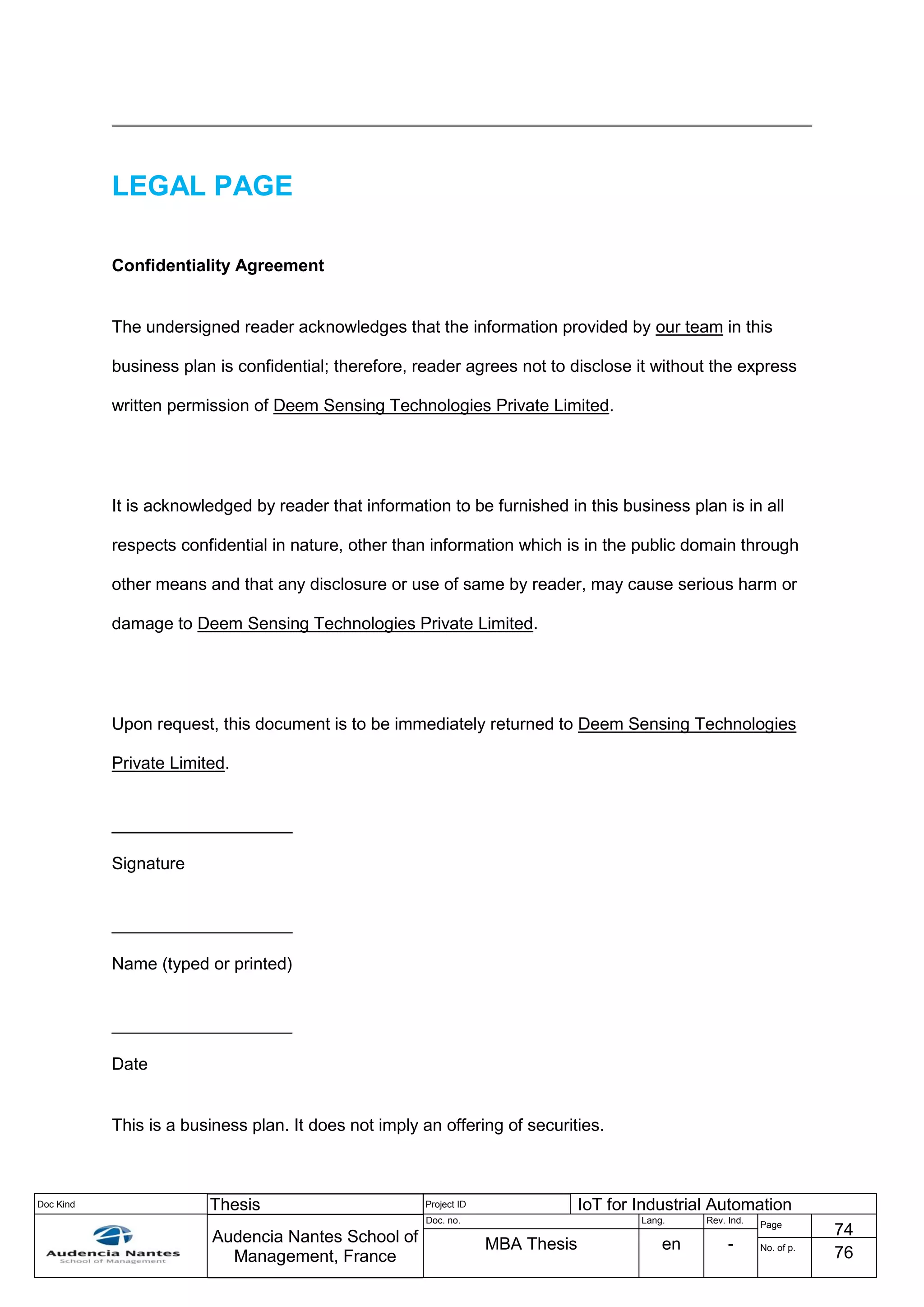 Doc Kind Thesis Project ID IoT for Industrial Automation
Audencia Nantes School of
Management, France
Doc. no. Lang. Rev. Ind.
Page
74
MBA Thesis en - No. of p.
76
LEGAL PAGE
Confidentiality Agreement
The undersigned reader acknowledges that the information provided by our team in this
business plan is confidential; therefore, reader agrees not to disclose it without the express
written permission of Deem Sensing Technologies Private Limited.
It is acknowledged by reader that information to be furnished in this business plan is in all
respects confidential in nature, other than information which is in the public domain through
other means and that any disclosure or use of same by reader, may cause serious harm or
damage to Deem Sensing Technologies Private Limited.
Upon request, this document is to be immediately returned to Deem Sensing Technologies
Private Limited.
___________________
Signature
___________________
Name (typed or printed)
___________________
Date
This is a business plan. It does not imply an offering of securities.
 